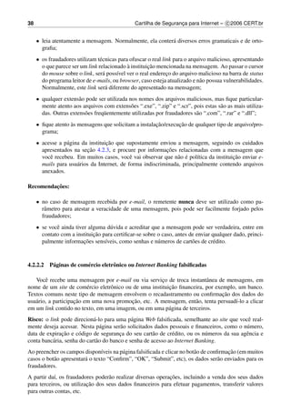 38                                              Cartilha de Seguranca para Internet – c 2006 CERT.br
                                                                   ¸


     • leia atentamente a mensagem. Normalmente, ela conter´ diversos erros gramaticais e de orto-
                                                           a
       graﬁa;
     • os fraudadores utilizam t´ cnicas para ofuscar o real link para o arquivo malicioso, apresentando
                                e
                                             `        ¸˜
       o que parece ser um link relacionado a instituicao mencionada na mensagem. Ao passar o cursor
       do mouse sobre o link, ser´ poss´vel ver o real endereco do arquivo malicioso na barra de status
                                  a     ı                      ¸
       do programa leitor de e-mails, ou browser, caso esteja atualizado e n˜ o possua vulnerabilidades.
                                                                              a
       Normalmente, este link ser´ diferente do apresentado na mensagem;
                                   a
     • qualquer extens˜ o pode ser utilizada nos nomes dos arquivos maliciosos, mas ﬁque particular-
                       a
       mente atento aos arquivos com extens˜ es “.exe”, “.zip” e “.scr”, pois estas s˜ o as mais utiliza-
                                              o                                      a
       das. Outras extens˜ es freq¨ entemente utilizadas por fraudadores s˜ o “.com”, “.rar” e “.dll”;
                         o        u                                       a
     • ﬁque atento as mensagens que solicitam a instalacao/execucao de qualquer tipo de arquivo/pro-
                   `                                   ¸˜       ¸˜
       grama;
     • acesse a p´ gina da instituicao que supostamente enviou a mensagem, seguindo os cuidados
                 a                 ¸˜
                          ¸˜                               ¸˜
       apresentados na secao 4.2.3, e procure por informacoes relacionadas com a mensagem que
          e                                  e                  a ´     ı              ¸˜
       vocˆ recebeu. Em muitos casos, vocˆ vai observar que n˜ o e pol´tica da instituicao enviar e-
       mails para usu´ rios da Internet, de forma indiscriminada, principalmente contendo arquivos
                      a
       anexados.

         ¸˜
Recomendacoes:

     • no caso de mensagem recebida por e-mail, o remetente nunca deve ser utilizado como pa-
       rˆ metro para atestar a veracidade de uma mensagem, pois pode ser facilmente forjado pelos
        a
       fraudadores;
     • se vocˆ ainda tiver alguma d´ vida e acreditar que a mensagem pode ser verdadeira, entre em
             e                      u
                             ¸˜
       contato com a instituicao para certiﬁcar-se sobre o caso, antes de enviar qualquer dado, princi-
                         ¸˜
       palmente informacoes sens´veis, como senhas e n´ meros de cart˜ es de cr´ dito.
                                  ı                      u              o         e



4.2.2.2   P´ ginas de com´ rcio eletrˆ nico ou Internet Banking falsiﬁcadas
           a             e           o

   Vocˆ recebe uma mensagem por e-mail ou via servico de troca instantˆ nea de mensagens, em
        e                                               ¸                 a
                          e       o                        ¸˜
nome de um site de com´ rcio eletrˆ nico ou de uma instituicao ﬁnanceira, por exemplo, um banco.
                                                                                 ¸˜
Textos comuns neste tipo de mensagem envolvem o recadastramento ou conﬁrmacao dos dados do
   a                 ¸˜                    ¸˜
usu´ rio, a participacao em uma nova promocao, etc. A mensagem, ent˜ o, tenta persuad´-lo a clicar
                                                                     a                ı
em um link contido no texto, em uma imagem, ou em uma p´ gina de terceiros.
                                                           a
Risco: o link pode direcion´ -lo para uma p´ gina Web falsiﬁcada, semelhante ao site que vocˆ real-
                             a                a                                               e
mente deseja acessar. Nesta p´ gina ser˜ o solicitados dados pessoais e ﬁnanceiros, como o n´ mero,
                                a        a                                                   u
               ¸˜
data de expiracao e c´ digo de seguranca do seu cart˜ o de cr´ dito, ou os n´ meros da sua agˆ ncia e
                      o                  ¸             a       e            u                e
conta banc´ ria, senha do cart˜ o do banco e senha de acesso ao Internet Banking.
          a                   a
                                ı       a                               a             ¸˜
Ao preencher os campos dispon´veis na p´ gina falsiﬁcada e clicar no bot˜ o de conﬁrmacao (em muitos
casos o bot˜ o apresentar´ o texto “Conﬁrm”, “OK”, “Submit”, etc), os dados ser˜ o enviados para os
           a             a                                                         a
fraudadores.
            ı                      a                         ¸˜
A partir da´, os fraudadores poder˜ o realizar diversas operacoes, incluindo a venda dos seus dados
                          ¸˜
para terceiros, ou utilizacao dos seus dados ﬁnanceiros para efetuar pagamentos, transferir valores
para outras contas, etc.
 