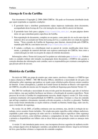 ´
Prefacio                                                                                            v


Licenca de Uso da Cartilha
     ¸

   Este documento e Copyright c 2000–2006 CERT.br. Ele pode ser livremente distribu´do desde
                    ´                                                              ı
                                        ¸˜
que sejam respeitadas as seguintes condicoes:
      ´
   1. E permitido fazer e distribuir gratuitamente c´ pias impressas inalteradas deste documento,
                                                    o
                               ¸                   ¸˜
      acompanhado desta Licenca de Uso e de instrucoes de como obtˆ -lo atrav´ s da Internet.
                                                                    e         e
      ´
   2. E permitido fazer links para a p´ gina http://cartilha.cert.br/, ou para p´ ginas dentro
                                      a                                         a
      deste site que contenham partes espec´ﬁcas da Cartilha.
                                            ı
                   ¸˜
   3. Para reproducao do documento, completo ou em partes, como parte de site ou de outro tipo de
      material, deve ser assinado um Termo de Licenca de Uso, e a autoria deve ser citada da seguinte
                                                   ¸
      forma: “Texto extra´do da Cartilha de Seguranca para Internet, desenvolvida pelo CERT.br,
                            ı                        ¸
      mantido pelo NIC.br, com inteiro teor em http://cartilha.cert.br/.”
      ´                 ¸˜               ¸˜
   4. E vedada a exibicao ou a distribuicao total ou parcial de vers˜ es modiﬁcadas deste docu-
                                                                      o
                     ¸˜                                              ¸˜
      mento, a producao de material derivado sem expressa autorizacao do CERT.br, bem como a
                  ¸˜
      comercializacao no todo ou em parte de c´ pias do referido documento.
                                              o
           ¸˜
    Informacoes sobre o Termo de Licenca de Uso podem ser solicitadas para doc@cert.br. Embora
                                       ¸
                                                   ¸˜
todos os cuidados tenham sido tomados na preparacao deste documento, o CERT.br n˜ o garante a
                                                                                       a
      ¸˜                     ¸˜                                                            uˆ
correcao absoluta das informacoes nele contidas, nem se responsabiliza por eventuais conseq¨ encias
que possam advir do seu uso.



Hist´ rico da Cartilha
    o

    No in´cio de 2000, um grupo de estudos que, entre outros, envolveu a Abranet e o CERT.br (que
         ı
` ´
a epoca chamava-se NBSO – NIC BR Security Ofﬁce), identiﬁcou a necessidade de um guia com
        ¸˜
informacoes sobre seguranca que pudesse ser usado como referˆ ncia pelos diversos setores usu´ rios
                          ¸                                    e                             a
                         uˆ
de Internet. Como conseq¨ encia, a pedido do Comitˆ Gestor da Internet no Brasil e sob supervis˜ o
                                                    e                                            a
do CERT.br, em julho do mesmo ano foi lancada a Cartilha de Seguranca para Internet Vers˜ o 1.0.
                                          ¸                          ¸                   a
    Em 2003 foi veriﬁcada a necessidade de uma revis˜ o geral do documento, que n˜ o s´ inclu´sse
                                                         a                              a o       ı
        o                     e                                     ¸˜
novos t´ picos, mas que tamb´ m facilitasse sua leitura e a localizacao de assuntos espec´ﬁcos. Neste
                                                                                           ı
                  a                                                          `
processo de revis˜ o a Cartilha foi completamente reescrita, dando origem a vers˜ o 2.0. Esta vers˜ o,
                                                                                  a                 a
a primeira totalmente sob responsabilidade do CERT.br, consolidou o formato e a base de conte´ do u
que at´ hoje comp˜ em o documento, trazendo a divis˜ o em partes, o checklist e o gloss´ rio. Tamb´ m
      e            o                                  a                                  a         e
                                      ¸˜
nesta vers˜ o foram introduzidas as secoes relativas a fraudes na Internet, banda larga, redes sem ﬁo,
          a
spam e incidentes de seguranca.
                              ¸
                                                                                 `      ¸˜
    Na vers˜ o 3.0, de 2005, a Cartilha continuou com sua estrutura, mas, devido a evolucao da tec-
           a
nologia, novos assuntos foram inclu´dos. Foi criada uma parte espec´ﬁca sobre c´ digos maliciosos,
                                     ı                               ı           o
expandida a parte sobre seguranca de redes sem ﬁo e inclu´dos t´ picos espec´ﬁcos sobre seguranca
                                ¸                          ı     o           ı                   ¸
em dispositivos m´ veis, como telefones celulares e computadores de m˜ o. Esta vers˜ o tamb´ m foi
                   o                                                   a             a       e
                                                      a                ¸˜
a primeira a disponibilizar um folheto com as dicas b´ sicas para protecao contra as ameacas mais
                                                                                           ¸
comuns.
    A vers˜ o 3.1 n˜ o introduziu partes novas, mas incorporou diversas sugest˜ es de melhoria recebi-
           a        a                                                         o
                                       ¸˜                                            ¸´
das, corrigiu alguns erros de digitacao e atendeu a um pedido de muitos leitores: lanca-la em formato
de livro, para facilitar a leitura e a impress˜ o do conte´ do completo.
                                              a           u
 