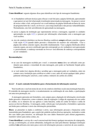 Parte IV: Fraudes na Internet                                                                         39


Como identiﬁcar: seguem algumas dicas para identiﬁcar este tipo de mensagem fraudulenta:

   • os fraudadores utilizam t´ cnicas para ofuscar o real link para a p´ gina falsiﬁcada, apresentando
                               e                                        a
                                           `        ¸˜
     o que parece ser um link relacionado a instituicao mencionada na mensagem. Ao passar o cursor
     do mouse sobre o link, ser´ poss´vel ver o real endereco da p´ gina falsiﬁcada na barra de status
                                 a    ı                      ¸      a
     do programa leitor de e-mails, ou browser, caso esteja atualizado e n˜ o possua vulnerabilidades.
                                                                            a
     Normalmente, este link ser´ diferente do apresentado na mensagem;
                                  a

   • acesse a p´ gina da instituicao que supostamente enviou a mensagem, seguindo os cuidados
               a                 ¸˜
                        ¸˜                              ¸˜
     apresentados na secao 4.2.3, e procure por informacoes relacionadas com a mensagem que
     vocˆ recebeu;
        e

   • sites de com´ rcio eletrˆ nico ou Internet Banking conﬁ´ veis sempre utilizam conex˜ es seguras
                  e          o                              a                           o
              ¸˜
     (vide secao 4.2.4) quando dados pessoais e ﬁnanceiros de usu´ rios s˜ o solicitados. Caso a
                                                                      a      a
     p´ gina n˜ o utilize conex˜ o segura, desconﬁe imediatamente. Caso a p´ gina falsiﬁcada utilize
      a        a                a                                            a
     conex˜ o segura, um novo certiﬁcado (que n˜ o corresponde ao site verdadeiro) ser´ apresentado
            a                                     a                                   a
     e, possivelmente, o endereco mostrado no browser ser´ diferente do endereco correspondente
                                  ¸                          a                    ¸
     ao site verdadeiro.

         ¸˜
Recomendacoes:

   • no caso de mensagem recebida por e-mail, o remetente nunca deve ser utilizado como pa-
     rˆ metro para atestar a veracidade de uma mensagem, pois pode ser facilmente forjado pelos
      a
     fraudadores;

   • se vocˆ ainda tiver alguma d´ vida e acreditar que a mensagem pode ser verdadeira, entre em
           e                      u
                           ¸˜
     contato com a instituicao para certiﬁcar-se sobre o caso, antes de enviar qualquer dado, princi-
                       ¸˜
     palmente informacoes sens´veis, como senhas e n´ meros de cart˜ es de cr´ dito.
                                ı                      u              o         e



                               a                                    ¸˜
4.2.2.3 E-mails contendo formul´ rios para o fornecimento de informacoes sens´veis
                                                                             ı

                                                  e           o                        ¸˜
   Vocˆ recebe um e-mail em nome de um site de com´ rcio eletrˆ nico ou de uma instituicao banc´ ria.
      e                                                                                        a
                                                                  ¸˜
O conte´ do da mensagem envolve o recadastramento ou conﬁrmacao de seus dados, a participacao
       u                                                                                        ¸˜
                   ¸˜
em uma nova promocao, etc.
                                                                     ¸˜             ¸˜
   A mensagem apresenta um formul´ rio, com campos para a digitacao de informacoes envolvendo
                                     a
                                                             ¸˜
dados pessoais e ﬁnanceiros, como o n´ mero, data de expiracao e c´ digo de seguranca do seu cart˜ o
                                       u                           o                 ¸            a
de cr´ dito, ou os n´ meros da sua agˆ ncia e conta banc´ ria, senha do cart˜ o do banco e senha de
     e              u                e                   a                  a
acesso ao Internet Banking. A mensagem, ent˜ o, solicita que vocˆ preencha o formul´ rio e apresenta
                                              a                  e                   a
                                             ¸˜
um bot˜ o para conﬁrmar o envio das informacoes preenchidas.
        a
Risco: ao preencher os dados e conﬁrmar o envio, suas informacoes pessoais e ﬁnanceiras ser˜ o
                                                                        ¸˜                             a
                                               ı       a                          ¸˜
transmitidas para fraudadores, que, a partir da´, poder˜ o realizar diversas operacoes, incluindo a venda
                                            ¸˜
dos seus dados para terceiros, ou utilizacao dos seus dados ﬁnanceiros para efetuar pagamentos,
transferir valores para outras contas, etc.
Como identiﬁcar: o servico de e-mail convencional n˜ o fornece qualquer mecanismo de criptograﬁa,
                            ¸                           a
                     ¸˜                                                                             ¸˜
ou seja, as informacoes, ao serem submetidas, trafegar˜ o em claro pela Internet. Qualquer instituicao
                                                         a
conﬁ´ vel n˜ o utilizaria este meio para o envio de informacoes pessoais e sens´veis de seus usu´ rios.
     a      a                                              ¸˜                  ı                a
 