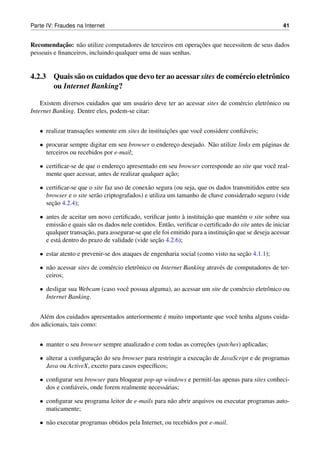 Parte IV: Fraudes na Internet                                                                         41


            ¸˜
Recomendacao: n˜ o utilize computadores de terceiros em operacoes que necessitem de seus dados
                   a                                          ¸˜
pessoais e ﬁnanceiros, incluindo qualquer uma de suas senhas.


4.2.3 Quais s˜ o os cuidados que devo ter ao acessar sites de com´ rcio eletrˆ nico
             a                                                   e           o
      ou Internet Banking?

    Existem diversos cuidados que um usu´ rio deve ter ao acessar sites de com´ rcio eletrˆ nico ou
                                           a                                  e           o
Internet Banking. Dentre eles, podem-se citar:


   • realizar transacoes somente em sites de instituicoes que vocˆ considere conﬁ´ veis;
                    ¸˜                               ¸˜          e               a

   • procurar sempre digitar em seu browser o endereco desejado. N˜ o utilize links em p´ ginas de
                                                    ¸             a                     a
     terceiros ou recebidos por e-mail;

   • certiﬁcar-se de que o endereco apresentado em seu browser corresponde ao site que vocˆ real-
                                 ¸                                                        e
                                                     ¸˜
     mente quer acessar, antes de realizar qualquer acao;

   • certiﬁcar-se que o site faz uso de conex˜ o segura (ou seja, que os dados transmitidos entre seu
                                              a
     browser e o site ser˜ o criptografados) e utiliza um tamanho de chave considerado seguro (vide
                         a
       ¸˜
     secao 4.2.4);

   • antes de aceitar um novo certiﬁcado, veriﬁcar junto a instituicao que mant´ m o site sobre sua
                                                             `        ¸˜           e
     emiss˜ o e quais s˜ o os dados nele contidos. Ent˜ o, veriﬁcar o certiﬁcado do site antes de iniciar
            a          a                              a
                     ¸˜                                                       ¸˜
     qualquer transacao, para assegurar-se que ele foi emitido para a instituicao que se deseja acessar
                                                 ¸˜
     e est´ dentro do prazo de validade (vide secao 4.2.6);
          a

   • estar atento e prevenir-se dos ataques de engenharia social (como visto na secao 4.1.1);
                                                                                  ¸˜

   • n˜ o acessar sites de com´ rcio eletrˆ nico ou Internet Banking atrav´ s de computadores de ter-
      a                       e           o                               e
     ceiros;

   • desligar sua Webcam (caso vocˆ possua alguma), ao acessar um site de com´ rcio eletrˆ nico ou
                                  e                                          e           o
     Internet Banking.


      e                                          ´
   Al´ m dos cuidados apresentados anteriormente e muito importante que vocˆ tenha alguns cuida-
                                                                           e
dos adicionais, tais como:


   • manter o seu browser sempre atualizado e com todas as correcoes (patches) aplicadas;
                                                                ¸˜

   • alterar a conﬁguracao do seu browser para restringir a execucao de JavaScript e de programas
                       ¸˜                                        ¸˜
     Java ou ActiveX, exceto para casos espec´ﬁcos;
                                             ı

   • conﬁgurar seu browser para bloquear pop-up windows e permit´-las apenas para sites conheci-
                                                                ı
     dos e conﬁ´ veis, onde forem realmente necess´ rias;
               a                                  a

   • conﬁgurar seu programa leitor de e-mails para n˜ o abrir arquivos ou executar programas auto-
                                                    a
     maticamente;

   • n˜ o executar programas obtidos pela Internet, ou recebidos por e-mail.
      a
 