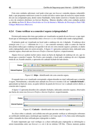 42                                            Cartilha de Seguranca para Internet – c 2006 CERT.br
                                                                 ¸


    Com estes cuidados adicionais vocˆ pode evitar que seu browser contenha alguma vulnerabili-
                                         e
dade, e que programas maliciosos (como os cavalos de tr´ ia e outros tipos de malware) sejam instala-
                                                       o
dos em seu computador para, dentre outras ﬁnalidades, furtar dados sens´veis e fraudar seus acessos
                                                                          ı
a sites de com´ rcio eletrˆ nico ou Internet Banking. Maiores detalhes sobre estes cuidados podem
               e          o
                                                                                    ¸˜
ser obtidos na Parte II: Riscos Envolvidos no Uso da Internet e M´ todos de Prevencao e Parte VIII:
                                                                   e
C´ digos Maliciosos (Malware).
  o


                              a ´
4.2.4 Como veriﬁcar se a conex˜ o e segura (criptografada)?

   Existem pelo menos dois itens que podem ser visualizados na janela do seu browser, e que signi-
                   ¸˜
ﬁcam que as informacoes transmitidas entre o browser e o site visitado est˜ o sendo criptografadas.
                                                                          a
                                                             ¸          ´
    O primeiro pode ser visualizado no local onde o endereco do site e digitado. O endereco deve
                                                                                             ¸
comecar com https:// (diferente do http:// nas conex˜ es normais), onde o s antes do sinal de
      ¸                                                    o
                                 ¸          a ´
dois-pontos indica que o endereco em quest˜ o e de um site com conex˜ o segura e, portanto, os dados
                                                                      a
ser˜ o criptografados antes de serem enviados. A ﬁgura 4.1 apresenta o primeiro item, indicando uma
   a
conex˜ o segura, observado nos browsers Firefox e Internet Explorer, respectivamente.
       a
                                                                  ¸˜
    Alguns browsers podem incluir outros sinais na barra de digitacao do endereco do site, que in-
                                                                               ¸
                 a ´                                                                    ´
dicam que a conex˜ o e segura. No Firefox, por exemplo, o local onde o endereco do site e digitado
                                                                             ¸
muda de cor, ﬁcando amarelo, e apresenta um cadeado fechado do lado direito.




                     Figura 4.1: https - identiﬁcando site com conex˜ o segura.
                                                                    a

    O segundo item a ser visualizado corresponde a algum desenho ou sinal, indicando que a conex˜ oa
e segura. Normalmente, o desenho mais adotado nos browsers recentes e de um “cadeado fechado”,
´                                                                        ´
apresentado na barra de status, na parte inferior da janela do browser (se o cadeado estiver aberto, a
      a a ´
conex˜ o n˜ o e segura).
    A ﬁgura 4.2 apresenta desenhos dos cadeados fechados, indicando conex˜ es seguras, observados
                                                                             o
nas barras de status nos browsers Firefox e Internet Explorer, respectivamente.




                   Figura 4.2: Cadeado – identiﬁcando site com conex˜ o segura.
                                                                    a

                                                                                       ¸˜
    Ao clicar sobre o cadeado, ser´ exibida uma tela que permite veriﬁcar as informacoes referentes
                                   a
                                     ¸˜                             ¸˜                          ¸˜
ao certiﬁcado emitido para a instituicao que mant´ m o site (veja secao 4.2.6), bem como informacoes
                                                 e
sobre o tamanho da chave utilizada para criptografar os dados.
    ´                                                                                     ¸˜
    E muito importante que vocˆ veriﬁque se a chave utilizada para criptografar as informacoes a
                               e
                                              ´
serem transmitidas entre seu browser e o site e de no m´nimo 128 bits. Chaves menores podem
                                                       ı
 