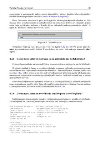 Parte IV: Fraudes na Internet                                                                       43


comprometer a seguranca dos dados a serem transmitidos. Maiores detalhes sobre criptograﬁa e
                      ¸
tamanho de chaves podem ser obtidos na Parte I: Conceitos de Seguranca.
                                                                    ¸
                                    ´               ¸˜          ¸˜
    Outro fator muito importante e que a veriﬁcacao das informacoes do certiﬁcado deve ser feita
          ´
clicando unica e exclusivamente no cadeado exibido na barra status do browser. Atacantes podem
tentar forjar certiﬁcados, incluindo o desenho de um cadeado fechado no conte´ do da p´ gina. A
                                                                              u       a
                            ¸˜
ﬁgura 4.3 ilustra esta situacao no browser Firefox.




                                    Figura 4.3: Cadeado forjado.

    Compare as barras de status do browser Firefox nas ﬁguras 4.2 e 4.3. Observe que na ﬁgura 4.3
n˜ o e apresentado um cadeado fechado dentro da barra de status, indicando que a conex˜ o n˜ o e
 a ´                                                                                    a a ´
segura.


4.2.5 Como posso saber se o site que estou acessando n˜ o foi falsiﬁcado?
                                                      a

   Existem alguns cuidados que um usu´ rio deve ter para certiﬁcar-se que um site n˜ o foi falsiﬁcado.
                                     a                                             a
                        ´
   O primeiro cuidado e checar se o endereco digitado permanece inalterado no momento em que
                                           ¸
                    ´                                                          ¸˜
o conte´ do do site e apresentado no browser do usu´ rio. Existem algumas situacoes, como visto
         u                                         a
      ¸˜
na secao 4.2.2, onde o acesso a um site pode ser redirecionado para uma p´ gina falsiﬁcada, mas
                                                                          a
                                   ¸                            ´
normalmente nestes casos o endereco apresentado pelo browser e diferente daquele que o usu´ rio
                                                                                            a
quer realmente acessar.
                                             ´                     ¸˜
    E um outro cuidado muito importante e veriﬁcar as informacoes contidas no certiﬁcado emitido
               ¸˜                                    ¸˜                              ´
para a instituicao que mant´ m o site. Estas informacoes podem dizer se o certiﬁcado e ou n˜ o leg´timo
                           e                                                               a      ı
                                ´                            ¸˜
e, conseq¨ entemente, se o site e ou n˜ o falsiﬁcado (vide secao 4.2.6).
          u                            a


                                                           ´
4.2.6 Como posso saber se o certiﬁcado emitido para o site e leg´timo?
                                                                ı
  ´                                                                  ¸˜
  E extremamente importante que o usu´ rio veriﬁque algumas informacoes contidas no certiﬁcado.
                                      a
                                                                 ¸˜ ´
Um exemplo de um certiﬁcado, emitido para um site de uma instituicao e mostrado abaixo.

This Certificate belongs to:   This Certificate was issued by:
 www.example.org                www.examplesign.com/CPS Incorp.by Ref.
 Terms of use at                LIABILITY LTD.(c)97 ExampleSign
 www.examplesign.com/dir (c)00 ExampleSign International Server CA -
 UF Tecno                       Class 3
 Example Associados, Inc.       ExampleSign, Inc.
 Cidade, Estado, BR

Serial Number:
  70:DE:ED:0A:05:20:9C:3D:A0:A2:51:AA:CA:81:95:1A
This Certificate is valid from Sat Aug 20, 2005 to Sun
Aug 20, 2006
Certificate Fingerprint:
  92:48:09:A1:70:7A:AF:E1:30:55:EC:15:A3:0C:09:F0
 