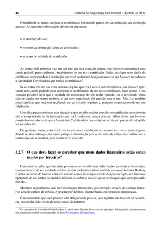 44                                                   Cartilha de Seguranca para Internet – c 2006 CERT.br
                                                                        ¸


          a            a                                                                ¸˜
   O usu´ rio deve, ent˜ o, veriﬁcar se o certiﬁcado foi emitido para o site da instituicao que ele deseja
                               ¸˜
acessar. As seguintes informacoes devem ser checadas:


     • o endereco do site;
               ¸

     • o nome da instituicao (dona do certiﬁcado);
                         ¸˜

     • o prazo de validade do certiﬁcado.


    Ao entrar pela primeira vez em um site que usa conex˜ o segura, seu browser apresentar´ uma
                                                          a                                   a
janela pedindo para conﬁrmar o recebimento de um novo certiﬁcado. Ent˜ o, veriﬁque se os dados do
                                                                         a
                         `        ¸˜
certiﬁcado correspondem a instituicao que vocˆ realmente deseja acessar e se seu browser reconheceu
                                             e
a Autoridade Certiﬁcadora que emitiu o certiﬁcado3 .
                                      a                 e                 uˆ
    Se ao entrar em um site com conex˜ o segura, que vocˆ utilize com freq¨ encia, seu browser apre-
sentar uma janela pedindo para conﬁrmar o recebimento de um novo certiﬁcado, ﬁque atento. Uma
     ¸˜
situacao poss´vel seria que a validade do certiﬁcado do site tenha vencido, ou o certiﬁcado tenha
              ı
sido revogado por outros motivos, e um novo certiﬁcado foi emitido para o site. Mas isto tamb´ m e
pode signiﬁcar que vocˆ est´ recebendo um certiﬁcado ileg´timo e, portanto, estar´ acessando um site
                       e a                                ı                      a
falsiﬁcado.
                                        ¸˜ ´               ¸˜
    Uma dica para reconhecer esta situacao e que as informacoes contidas no certiﬁcado normalmente
 a               a `               ¸˜
n˜ o corresponder˜ o as da instituicao que vocˆ realmente deseja acessar. Al´ m disso, seu browser
                                              e                              e
possivelmente informar´ que a Autoridade Certiﬁcadora que emitiu o certiﬁcado para o site n˜ o pˆ de
                        a                                                                  a o
ser reconhecida.
    De qualquer modo, caso vocˆ receba um novo certiﬁcado ao acessar um site e tenha alguma
                                  e
 u                   ¸    a                          ¸˜
d´ vida ou desconﬁanca, n˜ o envie qualquer informacao para o site antes de entrar em contato com a
        ¸˜
instituicao que o mant´ m, para esclarecer o ocorrido.
                      e



4.2.7 O que devo fazer se perceber que meus dados ﬁnanceiros est˜ o sendo
                                                                a
      usados por terceiros?

                                                                            ¸˜
    Caso vocˆ acredite que terceiros possam estar usando suas informacoes pessoais e ﬁnanceiras,
             e
como o n´ mero do seu cart˜ o de cr´ dito ou seus dados banc´ rios (senha de acesso ao Internet Banking
          u                a        e                        a
                                                             ¸˜
e senha do cart˜ o de banco), entre em contato com a instituicao envolvida (por exemplo, seu banco ou
               a
                       a       e                                                ¸˜
operadora do seu cart˜ o de cr´ dito), informe-os sobre o caso e siga as orientacoes que ser˜ o passadas
                                                                                            a
por eles.
                                               ¸˜
    Monitore regularmente suas movimentacoes ﬁnanceiras, por exemplo, atrav´ s de extratos banc´ -
                                                                                      e              a
rios e/ou de cart˜ es de cr´ dito, e procure por d´ bitos, transferˆ ncias ou cobrancas inesperadas.
                 o         e                      e                e                ¸
     ´
    E recomendado que vocˆ procure uma delegacia de pol´cia, para registrar um boletim de ocorrˆ n-
                            e                           ı                                      e
cia, caso tenha sido v´tima de uma fraude via Internet.
                      ı

     3 Os                                                                                         ¸˜
       conceitos de Autoridade Certiﬁcadora e certiﬁcados digitais, bem como as principais informacoes encontradas em
um certiﬁcado podem ser encontradas na Parte I: Conceitos de Seguranca.
                                                                      ¸
 