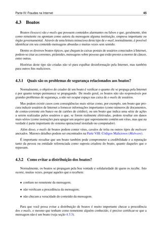 Parte IV: Fraudes na Internet                                                                        45


4.3     Boatos

   Boatos (hoaxes) s˜ o e-mails que possuem conte´ dos alarmantes ou falsos e que, geralmente, tˆ m
                     a                             u                                              e
                                                                         ¸˜
como remetente ou apontam como autora da mensagem alguma instituicao, empresa importante ou
´ a                                                                                        ´
org˜ o governamental. Atrav´ s de uma leitura minuciosa deste tipo de e-mail, normalmente, e poss´vel
                            e                                                                    ı
identiﬁcar em seu conte´ do mensagens absurdas e muitas vezes sem sentido.
                       u
                                                  `                                          `
    Dentre os diversos boatos t´picos, que chegam as caixas postais de usu´ rios conectados a Internet,
                               ı                                           a
podem-se citar as correntes, pirˆ mides, mensagens sobre pessoas que est˜ o prestes a morrer de cˆ ncer,
                                a                                       a                        a
entre outras.
                          a            a o                            ¸˜
   Hist´ rias deste tipo s˜ o criadas n˜ o s´ para espalhar desinformacao pela Internet, mas tamb´ m
        o                                                                                        e
para outros ﬁns maliciosos.


4.3.1 Quais s˜ o os problemas de seguranca relacionados aos boatos?
             a                          ¸

                                                     ´
   Normalmente, o objetivo do criador de um boato e veriﬁcar o quanto ele se propaga pela Internet
e por quanto tempo permanece se propagando. De modo geral, os boatos n˜ o s˜ o respons´ veis por
                                                                           a a              a
grandes problemas de seguranca, a n˜ o ser ocupar espaco nas caixa de e-mails de usu´ rios.
                            ¸      a                   ¸                            a
                                           uˆ
    Mas podem existir casos com conseq¨ encias mais s´ rias como, por exemplo, um boato que pro-
                                                         e
                 a                                   ¸˜
cura induzir usu´ rios de Internet a fornecer informacoes importantes (como n´ meros de documentos,
                                                                              u
                                          o        e                                   e       ¸˜
de contas-corrente em banco ou de cart˜ es de cr´ dito), ou um boato que indica uma s´ rie de acoes
a serem realizadas pelos usu´ rios e que, se forem realmente efetivadas, podem resultar em danos
                               a
       e                  ¸˜
mais s´ rios (como instrucoes para apagar um arquivo que supostamente cont´ m um v´rus, mas que na
                                                                            e       ı
          ´
verdade e parte importante do sistema operacional instalado no computador).
   Al´ m disso, e-mails de boatos podem conter v´rus, cavalos de tr´ ia ou outros tipos de malware
     e                                          ı                  o
anexados. Maiores detalhes podem ser encontrados na Parte VIII: C´ digos Maliciosos (Malware).
                                                                  o
    ´                                                                                      ¸˜
    E importante ressaltar que um boato tamb´ m pode comprometer a credibilidade e a reputacao
                                            e
tanto da pessoa ou entidade referenciada como suposta criadora do boato, quanto daqueles que o
repassam.


                             ¸˜
4.3.2 Como evitar a distribuicao dos boatos?

   Normalmente, os boatos se propagam pela boa vontade e solidariedade de quem os recebe. Isto
ocorre, muitas vezes, porque aqueles que o recebem:


   • conﬁam no remetente da mensagem;

   • n˜ o veriﬁcam a procedˆ ncia da mensagem;
      a                    e

   • n˜ o checam a veracidade do conte´ do da mensagem.
      a                               u


                                         ¸˜             ´
   Para que vocˆ possa evitar a distribuicao de boatos e muito importante checar a procedˆ ncia
                e                                                                        e
                                                                    ´
dos e-mails, e mesmo que tenham como remetente algu´ m conhecido, e preciso certiﬁcar-se que a
                                                      e
            a ´                  ¸˜
mensagem n˜ o e um boato (veja secao 4.3.3).
 