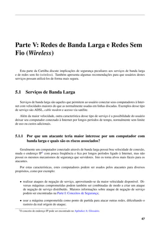 Parte V: Redes de Banda Larga e Redes Sem
Fio (Wireless)

                                           ¸˜
    Esta parte da Cartilha discute implicacoes de seguranca peculiares aos servicos de banda larga
                                                         ¸                      ¸
                                     e                               ¸˜
e de redes sem ﬁo (wireless). Tamb´ m apresenta algumas recomendacoes para que usu´ rios destes
                                                                                       a
servicos possam utiliz´ -los de forma mais segura.
     ¸                a



5.1      Servicos de Banda Larga
              ¸

         ¸                   a                              a                                `
    Servicos de banda larga s˜ o aqueles que permitem ao usu´ rio conectar seus computadores a Inter-
net com velocidades maiores do que as normalmente usadas em linhas discadas. Exemplos desse tipo
de servico s˜ o ADSL, cable modem e acesso via sat´ lite.
        ¸ a                                         e
      e                                      ı                         ¸ ´
    Al´ m da maior velocidade, outra caracter´stica desse tipo de servico e a possibilidade do usu´ rio
                                                                                                  a
                                  `
deixar seu computador conectado a Internet por longos per´odos de tempo, normalmente sem limite
                                                             ı
de uso ou custos adicionais.


5.1.1 Por que um atacante teria maior interesse por um computador com
      banda larga e quais s˜ o os riscos associados?
                           a

    Geralmente um computador conectado atrav´ s de banda larga possui boa velocidade de conex˜ o,
                                            e                                                 a
muda o endereco IP1 com pouca freq¨ encia e ﬁca por longos per´odos ligado a Internet, mas n˜ o
              ¸                    uˆ                           ı             `                a
possui os mesmos mecanismos de seguranca que servidores. Isto os torna alvos mais f´ ceis para os
                                       ¸                                            a
atacantes.
   Por estas caracter´sticas, estes computadores podem ser usados pelos atacantes para diversos
                      ı
prop´ sitos, como por exemplo:
    o


   • realizar ataques de negacao de servico, aproveitando-se da maior velocidade dispon´vel. Di-
                             ¸˜          ¸                                             ı
     versas m´ quinas comprometidas podem tamb´ m ser combinadas de modo a criar um ataque
               a                                  e
              ¸˜                                         ¸˜                       ¸˜
     de negacao de servico distribu´do. Maiores informacoes sobre ataque de negacao de servico
                         ¸         ı                                                          ¸
     podem ser encontradas na Parte I: Conceitos de Seguranca;
                                                            ¸

   • usar a m´ quina comprometida como ponto de partida para atacar outras redes, diﬁcultando o
               a
     rastreio da real origem do ataque;
  1O   conceito de endereco IP pode ser encontrado no Apˆ ndice A: Gloss´ rio.
                         ¸                              e               a


                                                                                                    47
 