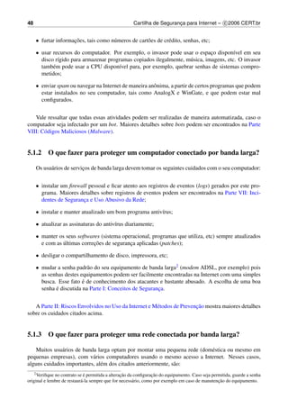 48                                                    Cartilha de Seguranca para Internet – c 2006 CERT.br
                                                                         ¸


     • furtar informacoes, tais como n´ meros de cart˜ es de cr´ dito, senhas, etc;
                     ¸˜               u              o         e

     • usar recursos do computador. Por exemplo, o invasor pode usar o espaco dispon´vel em seu
                                                                              ¸         ı
       disco r´gido para armazenar programas copiados ilegalmente, m´ sica, imagens, etc. O invasor
              ı                                                     u
       tamb´ m pode usar a CPU dispon´vel para, por exemplo, quebrar senhas de sistemas compro-
            e                          ı
       metidos;

     • enviar spam ou navegar na Internet de maneira anˆ nima, a partir de certos programas que podem
                                                       o
       estar instalados no seu computador, tais como AnalogX e WinGate, e que podem estar mal
       conﬁgurados.


   Vale ressaltar que todas essas atividades podem ser realizadas de maneira automatizada, caso o
computador seja infectado por um bot. Maiores detalhes sobre bots podem ser encontrados na Parte
VIII: C´ digos Maliciosos (Malware).
       o


5.1.2 O que fazer para proteger um computador conectado por banda larga?

     Os usu´ rios de servicos de banda larga devem tomar os seguintes cuidados com o seu computador:
           a              ¸


     • instalar um ﬁrewall pessoal e ﬁcar atento aos registros de eventos (logs) gerados por este pro-
       grama. Maiores detalhes sobre registros de eventos podem ser encontrados na Parte VII: Inci-
       dentes de Seguranca e Uso Abusivo da Rede;
                        ¸

     • instalar e manter atualizado um bom programa antiv´rus;
                                                         ı

     • atualizar as assinaturas do antiv´rus diariamente;
                                        ı

     • manter os seus softwares (sistema operacional, programas que utiliza, etc) sempre atualizados
                ´            ¸˜
       e com as ultimas correcoes de seguranca aplicadas (patches);
                                            ¸

     • desligar o compartilhamento de disco, impressora, etc;

     • mudar a senha padr˜ o do seu equipamento de banda larga2 (modem ADSL, por exemplo) pois
                           a
       as senhas destes equipamentos podem ser facilmente encontradas na Internet com uma simples
                         ´
       busca. Esse fato e de conhecimento dos atacantes e bastante abusado. A escolha de uma boa
             ´
       senha e discutida na Parte I: Conceitos de Seguranca.
                                                         ¸


                                                                        ¸˜
   A Parte II: Riscos Envolvidos no Uso da Internet e M´ todos de Prevencao mostra maiores detalhes
                                                       e
sobre os cuidados citados acima.


5.1.3 O que fazer para proteger uma rede conectada por banda larga?

   Muitos usu´ rios de banda larga optam por montar uma pequena rede (dom´ stica ou mesmo em
              a                                                          e
pequenas empresas), com v´ rios computadores usando o mesmo acesso a Internet. Nesses casos,
                           a
alguns cuidados importantes, al´ m dos citados anteriormente, s˜ o:
                               e                               a
     2 Veriﬁque               ´                  ¸˜               ¸˜
              no contrato se e permitida a alteracao da conﬁguracao do equipamento. Caso seja permitida, guarde a senha
                            a                          a                                         ¸˜
original e lembre de restaur´ -la sempre que for necess´ rio, como por exemplo em caso de manutencao do equipamento.
 
