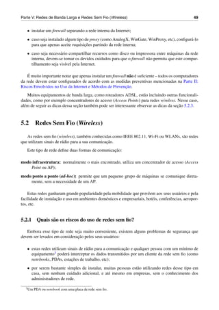 Parte V: Redes de Banda Larga e Redes Sem Fio (Wireless)                                             49


   • instalar um ﬁrewall separando a rede interna da Internet;
   • caso seja instalado algum tipo de proxy (como AnalogX, WinGate, WinProxy, etc), conﬁgur´ -lo
                                                                                            a
                                    ¸˜
     para que apenas aceite requisicoes partindo da rede interna;
   • caso seja necess´ rio compartilhar recursos como disco ou impressora entre m´ quinas da rede
                     a                                                            a
     interna, devem-se tomar os devidos cuidados para que o ﬁrewall n˜ o permita que este compar-
                                                                     a
     tilhamento seja vis´vel pela Internet.
                         ı

    ´
    E muito importante notar que apenas instalar um ﬁrewall n˜ o e suﬁciente – todos os computadores
                                                              a ´
da rede devem estar conﬁgurados de acordo com as medidas preventivas mencionadas na Parte II:
                                                           ¸˜
Riscos Envolvidos no Uso da Internet e M´ todos de Prevencao.
                                          e
    Muitos equipamentos de banda larga, como roteadores ADSL, est˜ o incluindo outras funcionali-
                                                                      a
dades, como por exemplo concentradores de acesso (Access Points) para redes wireless. Nesse caso,
                                 ¸˜                                                       ¸˜
al´ m de seguir as dicas dessa secao tamb´ m pode ser interessante observar as dicas da secao 5.2.3.
  e                                      e



5.2      Redes Sem Fio (Wireless)

   As redes sem ﬁo (wireless), tamb´ m conhecidas como IEEE 802.11, Wi-Fi ou WLANs, s˜ o redes
                                       e                                             a
                                                 ¸˜
que utilizam sinais de r´ dio para a sua comunicacao.
                        a
                                                  ¸˜
   Este tipo de rede deﬁne duas formas de comunicacao:

modo infraestrutura: normalmente o mais encontrado, utiliza um concentrador de acesso (Access
    Point ou AP);
modo ponto a ponto (ad-hoc): permite que um pequeno grupo de m´ quinas se comunique direta-
                                                              a
    mente, sem a necessidade de um AP.

    Estas redes ganharam grande popularidade pela mobilidade que provˆ em aos seus usu´ rios e pela
                                                                         e                  a
                     ¸˜
facilidade de instalacao e uso em ambientes dom´ sticos e empresariais, hot´ is, conferˆ ncias, aeropor-
                                               e                           e           e
tos, etc.


5.2.1 Quais s˜ o os riscos do uso de redes sem ﬁo?
             a

   Embora esse tipo de rede seja muito conveniente, existem alguns problemas de seguranca que
                                                                                       ¸
                              ¸˜
devem ser levados em consideracao pelos seus usu´ rios:
                                                a

   • estas redes utilizam sinais de r´ dio para a comunicacao e qualquer pessoa com um m´nimo de
                                     a                    ¸˜                             ı
     equipamento  3 poder´ interceptar os dados transmitidos por um cliente da rede sem ﬁo (como
                          a
                            ¸˜
     notebooks, PDAs, estacoes de trabalho, etc);
   • por serem bastante simples de instalar, muitas pessoas est˜ o utilizando redes desse tipo em
                                                               a
     casa, sem nenhum cuidado adicional, e at´ mesmo em empresas, sem o conhecimento dos
                                               e
     administradores de rede.

  3 Um   PDA ou notebook com uma placa de rede sem ﬁo.
 