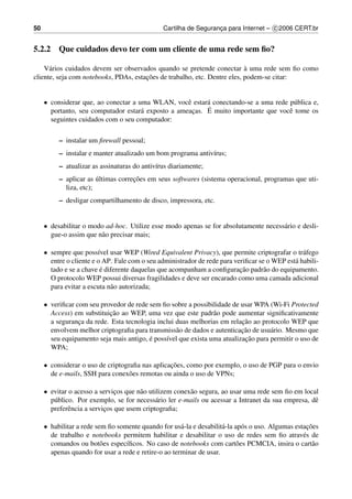50                                              Cartilha de Seguranca para Internet – c 2006 CERT.br
                                                                   ¸


5.2.2 Que cuidados devo ter com um cliente de uma rede sem ﬁo?

                                                                           `
    V´ rios cuidados devem ser observados quando se pretende conectar a uma rede sem ﬁo como
      a
                                       ¸˜
cliente, seja com notebooks, PDAs, estacoes de trabalho, etc. Dentre eles, podem-se citar:


     • considerar que, ao conectar a uma WLAN, vocˆ estar´ conectando-se a uma rede p´ blica e,
                                                    e     a                           u
                                      a               ¸   ´
       portanto, seu computador estar´ exposto a ameacas. E muito importante que vocˆ tome os
                                                                                    e
       seguintes cuidados com o seu computador:

          – instalar um ﬁrewall pessoal;
          – instalar e manter atualizado um bom programa antiv´rus;
                                                              ı
          – atualizar as assinaturas do antiv´rus diariamente;
                                             ı
          – aplicar as ultimas correcoes em seus softwares (sistema operacional, programas que uti-
                        ´           ¸˜
            liza, etc);
          – desligar compartilhamento de disco, impressora, etc.


     • desabilitar o modo ad-hoc. Utilize esse modo apenas se for absolutamente necess´ rio e desli-
                                                                                      a
       gue-o assim que n˜ o precisar mais;
                        a

     • sempre que poss´vel usar WEP (Wired Equivalent Privacy), que permite criptografar o tr´ fego
                         ı                                                                       a
       entre o cliente e o AP. Fale com o seu administrador de rede para veriﬁcar se o WEP est´ habili-
                                                                                              a
                          ´                                                ¸˜
       tado e se a chave e diferente daquelas que acompanham a conﬁguracao padr˜ o do equipamento.
                                                                                    a
       O protocolo WEP possui diversas fragilidades e deve ser encarado como uma camada adicional
       para evitar a escuta n˜ o autorizada;
                             a

     • veriﬁcar com seu provedor de rede sem ﬁo sobre a possibilidade de usar WPA (Wi-Fi Protected
                           ¸˜
       Access) em substituicao ao WEP, uma vez que este padr˜ o pode aumentar signiﬁcativamente
                                                                a
                                                                          ¸˜
       a seguranca da rede. Esta tecnologia inclui duas melhorias em relacao ao protocolo WEP que
                 ¸
                                                   a                      ¸˜
       envolvem melhor criptograﬁa para transmiss˜ o de dados e autenticacao de usu´ rio. Mesmo que
                                                                                    a
                                         ´                                 ¸˜
       seu equipamento seja mais antigo, e poss´vel que exista uma atualizacao para permitir o uso de
                                               ı
       WPA;

     • considerar o uso de criptograﬁa nas aplicacoes, como por exemplo, o uso de PGP para o envio
                                                 ¸˜
       de e-mails, SSH para conex˜ es remotas ou ainda o uso de VPNs;
                                   o

     • evitar o acesso a servicos que n˜ o utilizem conex˜ o segura, ao usar uma rede sem ﬁo em local
                               ¸       a                 a
       p´ blico. Por exemplo, se for necess´ rio ler e-mails ou acessar a Intranet da sua empresa, dˆ
        u                                     a                                                     e
       preferˆ ncia a servicos que usem criptograﬁa;
              e            ¸

     • habilitar a rede sem ﬁo somente quando for us´ -la e desabilit´ -la ap´ s o uso. Algumas estacoes
                                                      a              a        o                      ¸˜
       de trabalho e notebooks permitem habilitar e desabilitar o uso de redes sem ﬁo atrav´ s de  e
       comandos ou bot˜ es espec´ﬁcos. No caso de notebooks com cart˜ es PCMCIA, insira o cart˜ o
                          o       ı                                         o                          a
       apenas quando for usar a rede e retire-o ao terminar de usar.
 