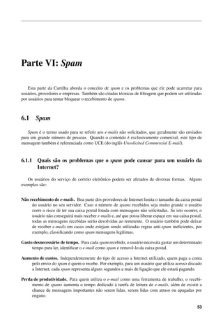 Parte VI: Spam

    Esta parte da Cartilha aborda o conceito de spam e os problemas que ele pode acarretar para
usu´ rios, provedores e empresas. Tamb´ m s˜ o citadas t´ cnicas de ﬁltragem que podem ser utilizadas
   a                                     e a            e
por usu´ rios para tentar bloquear o recebimento de spams.
        a



6.1     Spam

         ´
   Spam e o termo usado para se referir aos e-mails n˜ o solicitados, que geralmente s˜ o enviados
                                                     a                                a
                                                    u ´
para um grande n´ mero de pessoas. Quando o conte´ do e exclusivamente comercial, este tipo de
                u
               e ´
mensagem tamb´ m e referenciada como UCE (do inglˆ s Unsolicited Commercial E-mail).
                                                   e


6.1.1 Quais s˜ o os problemas que o spam pode causar para um usu´ rio da
             a                                                  a
      Internet?

   Os usu´ rios do servico de correio eletrˆ nico podem ser afetados de diversas formas. Alguns
          a             ¸                  o
exemplos s˜ o:
          a


N˜ o recebimento de e-mails. Boa parte dos provedores de Internet limita o tamanho da caixa postal
 a
      do usu´ rio no seu servidor. Caso o n´ mero de spams recebidos seja muito grande o usu´ rio
              a                               u                                                    a
      corre o risco de ter sua caixa postal lotada com mensagens n˜ o solicitadas. Se isto ocorrer, o
                                                                       a
      usu´ rio n˜ o conseguir´ mais receber e-mails e, at´ que possa liberar espaco em sua caixa postal,
         a      a            a                           e                       ¸
      todas as mensagens recebidas ser˜ o devolvidas ao remetente. O usu´ rio tamb´ m pode deixar
                                         a                                     a        e
      de receber e-mails em casos onde estejam sendo utilizadas regras anti-spam ineﬁcientes, por
      exemplo, classiﬁcando como spam mensagens leg´timas. ı

Gasto desnecess´ rio de tempo. Para cada spam recebido, o usu´ rio necessita gastar um determinado
               a                                              a
     tempo para ler, identiﬁcar o e-mail como spam e removˆ -lo da caixa postal.
                                                           e

Aumento de custos. Independentemente do tipo de acesso a Internet utilizado, quem paga a conta
                        ´
    pelo envio do spam e quem o recebe. Por exemplo, para um usu´ rio que utiliza acesso discado
                                                                   a
                                                                   ¸˜
    a Internet, cada spam representa alguns segundos a mais de ligacao que ele estar´ pagando.
                                                                                    a

Perda de produtividade. Para quem utiliza o e-mail como uma ferramenta de trabalho, o recebi-
                                               `
     mento de spams aumenta o tempo dedicado a tarefa de leitura de e-mails, al´ m de existir a
                                                                               e
     chance de mensagens importantes n˜ o serem lidas, serem lidas com atraso ou apagadas por
                                       a
     engano.

                                                                                                     53
 