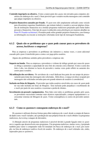 54                                            Cartilha de Seguranca para Internet – c 2006 CERT.br
                                                                 ¸


     ´
Conteudo impr´ prio ou ofensivo. Como a maior parte dos spams s˜ o enviados para conjuntos ale-
                 o                                                    a
                        ¸             ´
     at´ rios de enderecos de e-mail, e bem prov´ vel que o usu´ rio receba mensagens com conte´ do
       o                                        a              a                               u
     que julgue impr´ prio ou ofensivo.
                      o
Preju´zos ﬁnanceiros causados por fraude. O spam tem sido amplamente utilizado como ve´culo
     ı                                                                                           ı
     para disseminar esquemas fraudulentos, que tentam induzir o usu´ rio a acessar p´ ginas clona-
                                                                         a              a
     das de instituico
                    ¸ ˜ es ﬁnanceiras ou a instalar programas maliciosos projetados para furtar dados
                                                 ´
     pessoais e ﬁnanceiros. Este tipo de spam e conhecido como phishing/scam (maiores detalhes na
     Parte IV: Fraudes na Internet). O usu´ rio pode sofrer grandes preju´zos ﬁnanceiros, caso forneca
                                            a                            ı                          ¸
                ¸˜                         ¸˜
     as informacoes ou execute as instrucoes solicitadas neste tipo de mensagem fraudulenta.



6.1.2 Quais s˜ o os problemas que o spam pode causar para os provedores de
              a
      acesso, backbones e empresas?

   Para as empresas e provedores os problemas s˜ o in´ meros e, muitas vezes, o custo adicional
                                                    a    u
                  ´
causado pelo spam e transferido para a conta a ser paga pelos usu´ rios.
                                                                 a
     Alguns dos problemas sentidos pelos provedores e empresas s˜ o:
                                                                a

Impacto na banda. Para as empresas e provedores o volume de tr´ fego gerado por causa de spams
                                                                 a
    os obriga a aumentar a capacidade de seus links de conex˜ o com a Internet. Como o custo dos
                                                             a
          ´
    links e alto, isto diminui os lucros do provedor e muitas vezes pode reﬂetir no aumento dos
    custos para o usu´ rio.
                       a
          ¸˜
M´ utilizacao dos servidores. Os servidores de e-mail dedicam boa parte do seu tempo de proces-
 a
     samento para tratar das mensagens n˜ o solicitadas. Al´ m disso, o espaco em disco ocupado por
                                         a                 e                ¸
                                                           u              a    ´
     mensagens n˜ o solicitadas enviadas para um grande n´ mero de usu´ rios e consider´ vel.
                 a                                                                      a
Inclus˜ o em listas de bloqueio. O provedor que tenha usu´ rios envolvidos em casos de spam pode
      a                                                     a
     ter sua rede inclu´da em listas de bloqueio. Esta inclus˜ o pode prejudicar o recebimento de
                        ı                                       a
     e-mails por parte de seus usu´ rios e ocasionar a perda de clientes.
                                  a
Investimento em pessoal e equipamentos. Para lidar com todos os problemas gerados pelo spam,
      os provedores necessitam contratar mais t´ cnicos especializados, comprar equipamentos e a-
                                               e
                                                              uˆ
      crescentar sistemas de ﬁltragem de spam. Como conseq¨ encia os custos do provedor aumen-
      tam.



6.1.3 Como os spammers conseguem enderecos de e-mail?
                                       ¸

    Os spammers utilizam diversas formas para obter enderecos de e-mail, desde a compra de bancos
                                                             ¸
                                 e        ¸˜
de dados com e-mails variados, at´ a producao de suas pr´ prias listas de e-mails obtidos via programas
                                                        o
maliciosos, harvesting e ataques de dicion´ rio.
                                          a
             ¸˜       e                          ´      ı          `            ¸˜
    A obtencao atrav´ s de programas maliciosos e poss´vel devido a grande ligacao entre os spam-
                                                                                        ´
mers e aqueles que desenvolvem estes programas. Um programa malicioso, muitas vezes, e projetado
tamb´ m para varrer o computador onde foi instalado em busca de enderecos de e-mail, por exem-
     e                                                                   ¸
plo, na lista de enderecos (address book) do usu´ rio. Os enderecos de e-mail coletados s˜ o, ent˜ o,
                        ¸                       a               ¸                         a      a
repassados para os spammers.
 