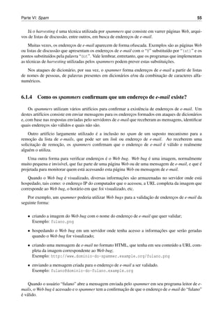 Parte VI: Spam                                                                                   55


    a                ´
   J´ o harvesting e uma t´ cnica utilizada por spammers que consiste em varrer p´ ginas Web, arqui-
                             e                                                   a
vos de listas de discuss˜ o, entre outros, em busca de enderecos de e-mail.
                        a                                    ¸
    Muitas vezes, os enderecos de e-mail aparecem de forma ofuscada. Exemplos s˜ o as p´ ginas Web
                             ¸                                                     a     a
ou listas de discuss˜ o que apresentam os enderecos de e-mail com o “@” substitu´do por “(at)” e os
                    a                            ¸                               ı
pontos substitu´dos pela palavra “dot”. Vale lembrar, entretanto, que os programas que implementam
                 ı
                                                                                 ¸˜
as t´ cnicas de harvesting utilizadas pelos spammers podem prever estas substituicoes.
    e
   Nos ataques de dicion´ rio, por sua vez, o spammer forma enderecos de e-mail a partir de listas
                        a                                           ¸
                                                                          ¸˜
de nomes de pessoas, de palavras presentes em dicion´ rios e/ou da combinacao de caracteres alfa-
                                                     a
num´ ricos.
    e


6.1.4 Como os spammers conﬁrmam que um endereco de e-mail existe?
                                             ¸

    Os spammers utilizam v´ rios artif´cios para conﬁrmar a existˆ ncia de enderecos de e-mail. Um
                              a         ı                         e              ¸
destes artif´cios consiste em enviar mensagens para os enderecos formados em ataques de dicion´ rios
            ı                                                ¸                                 a
e, com base nas respostas enviadas pelo servidores de e-mail que receberam as mensagens, identiﬁcar
quais enderecos s˜ o v´ lidos e quais n˜ o s˜ o.
              ¸    a a                 a a
                ı                        ´
    Outro artif´cio largamente utilizado e a inclus˜ o no spam de um suposto mecanismo para a
                                                   a
      ¸˜
remocao da lista de e-mails, que pode ser um link ou endereco de e-mail. Ao receberem uma
                                                               ¸
         ¸˜          ¸˜                                                    ´ a
solicitacao de remocao, os spammers conﬁrmam que o endereco de e-mail e v´ lido e realmente
                                                               ¸
algu´ m o utiliza.
     e
                                           ¸ ´                       ´
   Uma outra forma para veriﬁcar enderecos e o Web bug. Web bug e uma imagem, normalmente
                     ı                           a                                              ´
muito pequena e invis´vel, que faz parte de uma p´ gina Web ou de uma mensagem de e-mail, e que e
projetada para monitorar quem est´ acessando esta p´ gina Web ou mensagem de e-mail.
                                  a                  a
                       ´                               ¸˜
    Quando o Web bug e visualizado, diversas informacoes s˜ o armazenadas no servidor onde est´
                                                              a                               a
hospedado, tais como: o endereco IP do computador que o acessou, a URL completa da imagem que
                              ¸
corresponde ao Web bug, o hor´ rio em que foi visualizado, etc.
                             a
                                                                  ¸˜
   Por exemplo, um spammer poderia utilizar Web bugs para a validacao de enderecos de e-mail da
                                                                               ¸
seguinte forma:

   • criando a imagem do Web bug com o nome do endereco de e-mail que quer validar;
                                                     ¸
     Exemplo: fulano.png

   • hospedando o Web bug em um servidor onde tenha acesso a informacoes que ser˜ o geradas
                                                                    ¸˜          a
     quando o Web bug for visualizado;

   • criando uma mensagem de e-mail no formato HTML, que tenha em seu conte´ do a URL com-
                                                                           u
     pleta da imagem correspondente ao Web bug;
     Exemplo: http://www.dominio-do-spammer.example.org/fulano.png

   • enviando a mensagem criada para o endereco de e-mail a ser validado.
                                             ¸
     Exemplo: fulano@dominio-do-fulano.example.org

    Quando o usu´ rio “fulano” abre a mensagem enviada pelo spammer em seu programa leitor de e-
                 a
                 ´                                    ¸˜
mails, o Web bug e acessado e o spammer tem a conﬁrmacao de que o endereco de e-mail do “fulano”
                                                                        ¸
´ a
e v´ lido.
 