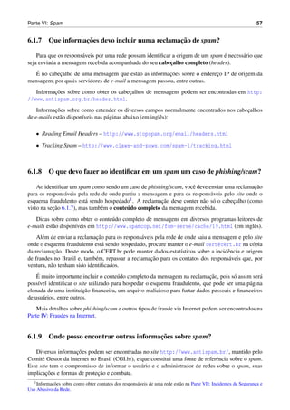 Parte VI: Spam                                                                                                     57


                 ¸˜                            ¸˜
6.1.7 Que informacoes devo incluir numa reclamacao de spam?

                       a                                                         ´
    Para que os respons´ veis por uma rede possam identiﬁcar a origem de um spam e necess´ rio que
                                                                                         a
seja enviada a mensagem recebida acompanhada do seu cabecalho completo (header).
                                                            ¸
   ´        ¸                                a           ¸˜
  E no cabecalho de uma mensagem que est˜ o as informacoes sobre o endereco IP de origem da
                                                                          ¸
mensagem, por quais servidores de e-mail a mensagem passou, entre outras.
          ¸˜
   Informacoes sobre como obter os cabecalhos de mensagens podem ser encontradas em http:
                                       ¸
//www.antispam.org.br/header.html.
            ¸˜
    Informacoes sobre como entender os diversos campos normalmente encontrados nos cabecalhos
                                                                                       ¸
de e-mails est˜ o dispon´veis nas p´ ginas abaixo (em inglˆ s):
              a         ı          a                      e

    • Reading Email Headers – http://www.stopspam.org/email/headers.html

    • Tracking Spam – http://www.claws-and-paws.com/spam-l/tracking.html



6.1.8 O que devo fazer ao identiﬁcar em um spam um caso de phishing/scam?

    Ao identiﬁcar um spam como sendo um caso de phishing/scam, vocˆ deve enviar uma reclamacao
                                                                     e                          ¸˜
para os respons´ veis pela rede de onde partiu a mensagem e para os respons´ veis pelo site onde o
                a                                                             a
esquema fraudulento est´ sendo hospedado
                         a                  1 . A reclamacao deve conter n˜ o s´ o cabecalho (como
                                                         ¸˜               a o          ¸
           ¸˜                  e          ´
visto na secao 6.1.7), mas tamb´ m o conteudo completo da mensagem recebida.
   Dicas sobre como obter o conte´ do completo de mensagens em diversos programas leitores de
                                   u
e-mails est˜ o dispon´veis em http://www.spamcop.net/fom-serve/cache/19.html (em inglˆ s).
           a         ı                                                                    e
      e                       ¸˜
    Al´ m de enviar a reclamacao para os respons´ veis pela rede de onde saiu a mensagem e pelo site
                                                a
onde o esquema fraudulento est´ sendo hospedado, procure manter o e-mail cert@cert.br na c´ pia
                                 a                                                             o
            ¸˜
da reclamacao. Deste modo, o CERT.br pode manter dados estat´sticos sobre a incidˆ ncia e origem
                                                                  ı                  e
                             e                       ¸˜
de fraudes no Brasil e, tamb´ m, repassar a reclamacao para os contatos dos respons´ veis que, por
                                                                                      a
ventura, n˜ o tenham sido identiﬁcados.
          a
    ´                                  u                                    ¸˜
    E muito importante incluir o conte´ do completo da mensagem na reclamacao, pois s´ assim ser´
                                                                                      o          a
poss´vel identiﬁcar o site utilizado para hospedar o esquema fraudulento, que pode ser uma p´ gina
     ı                                                                                      a
                         ¸˜
clonada de uma instituicao ﬁnanceira, um arquivo malicioso para furtar dados pessoais e ﬁnanceiros
de usu´ rios, entre outros.
       a
    Mais detalhes sobre phishing/scam e outros tipos de fraude via Internet podem ser encontrados na
Parte IV: Fraudes na Internet.


                                         ¸˜
6.1.9 Onde posso encontrar outras informacoes sobre spam?

                    ¸˜
   Diversas informacoes podem ser encontradas no site http://www.antispam.br/, mantido pelo
Comitˆ Gestor da Internet no Brasil (CGI.br), e que constitui uma fonte de referˆ ncia sobre o spam.
      e                                                                         e
Este site tem o compromisso de informar o usu´ rio e o administrador de redes sobre o spam, suas
                                                a
        ¸˜                   ¸˜
implicacoes e formas de protecao e combate.
   1 Informacoes
            ¸˜  sobre como obter contatos dos respons´ veis de uma rede est˜ o na Parte VII: Incidentes de Seguranca e
                                                     a                     a                                      ¸
Uso Abusivo da Rede.
 
