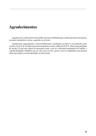 Agradecimentos

                                                    e         ı                 ¸˜
   Agradecemos a todos leitores da Cartilha, que tˆ m contribu´do para a elaboracao deste documento,
enviando coment´ rios, cr´ticas, sugest˜ es ou revis˜ es.
               a         ı             o            o
                                                                  ¸˜
     Agradecemos especialmente a Nelson Murilo pela contribuicao na Parte V, em particular redes
                                                                                                  ¸˜
sem ﬁo; a Luiz E. R. Cordeiro pelo texto da primeira vers˜ o; a Marcelo H. P. C. Chaves pela producao
                                                         a
da Vers˜ o 2.0, que deu origem ao documento atual, e por ser o principal mantenedor da Cartilha; e
         a
a Rafael Rodrigues Obelheiro por ter sido nosso revisor externo e por ter contribu´do com diversas
                                                                                     ı
id´ ias para t´ picos a serem abordados no documento.
  e           o




                                                                                                  vii
 