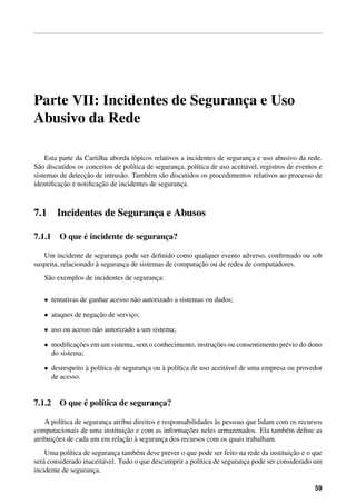 Parte VII: Incidentes de Seguranca e Uso
                                ¸
Abusivo da Rede

    Esta parte da Cartilha aborda t´ picos relativos a incidentes de seguranca e uso abusivo da rede.
                                    o                                         ¸
S˜ o discutidos os conceitos de pol´tica de seguranca, pol´tica de uso aceit´ vel, registros de eventos e
  a                                ı                ¸      ı                a
                  ¸˜
sistemas de deteccao de intrus˜ o. Tamb´ m s˜ o discutidos os procedimentos relativos ao processo de
                               a         e a
          ¸˜           ¸˜
identiﬁcacao e notiﬁcacao de incidentes de seguranca. ¸



7.1     Incidentes de Seguranca e Abusos
                             ¸

            ´
7.1.1 O que e incidente de seguranca?
                                  ¸

   Um incidente de seguranca pode ser deﬁnido como qualquer evento adverso, conﬁrmado ou sob
                             ¸
                      `                                 ¸˜
suspeita, relacionado a seguranca de sistemas de computacao ou de redes de computadores.
                               ¸
   S˜ o exemplos de incidentes de seguranca:
    a                                    ¸


   • tentativas de ganhar acesso n˜ o autorizado a sistemas ou dados;
                                  a

   • ataques de negacao de servico;
                    ¸˜          ¸

   • uso ou acesso n˜ o autorizado a um sistema;
                    a

   • modiﬁcacoes em um sistema, sem o conhecimento, instrucoes ou consentimento pr´ vio do dono
              ¸˜                                          ¸˜                      e
     do sistema;

   • desrespeito a pol´tica de seguranca ou a pol´tica de uso aceit´ vel de uma empresa ou provedor
                 `    ı               ¸     `    ı                 a
     de acesso.


            ´
7.1.2 O que e pol´tica de seguranca?
                 ı               ¸

          ı              ¸                                       `
    A pol´tica de seguranca atribui direitos e responsabilidades as pessoas que lidam com os recursos
                                ¸˜                     ¸˜
computacionais de uma instituicao e com as informacoes neles armazenados. Ela tamb´ m deﬁne as
                                                                                         e
       ¸˜                       ¸˜ `
atribuicoes de cada um em relacao a seguranca dos recursos com os quais trabalham.
                                               ¸
            ı                ¸       e                                                    ¸˜
    Uma pol´tica de seguranca tamb´ m deve prever o que pode ser feito na rede da instituicao e o que
ser´ considerado inaceit´ vel. Tudo o que descumprir a pol´tica de seguranca pode ser considerado um
   a                    a                                 ı               ¸
incidente de seguranca.
                    ¸

                                                                                                      59
 