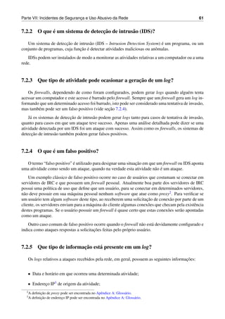 Parte VII: Incidentes de Seguranca e Uso Abusivo da Rede
                                ¸                                                                   61


            ´                    ¸˜
7.2.2 O que e um sistema de deteccao de intrus˜ o (IDS)?
                                              a

                        ¸˜                                                  ´
   Um sistema de deteccao de intrus˜ o (IDS – Intrusion Detection System) e um programa, ou um
                                     a
                               ¸˜ ´
conjunto de programas, cuja funcao e detectar atividades maliciosas ou anˆ malas.
                                                                         o
   IDSs podem ser instalados de modo a monitorar as atividades relativas a um computador ou a uma
rede.


                                                 ¸˜
7.2.3 Que tipo de atividade pode ocasionar a geracao de um log?

   Os ﬁrewalls, dependendo de como foram conﬁgurados, podem gerar logs quando algu´ m tenta
                                                                                          e
                                    ´
acessar um computador e este acesso e barrado pelo ﬁrewall. Sempre que um ﬁrewall gera um log in-
formando que um determinado acesso foi barrado, isto pode ser considerado uma tentativa de invas˜ o,
                                                                                                a
                                               ¸˜
mas tamb´ m pode ser um falso positivo (vide secao 7.2.4).
         e
     a                     ¸˜
    J´ os sistemas de deteccao de intrus˜ o podem gerar logs tanto para casos de tentativa de invas˜ o,
                                        a                                                          a
quanto para casos em que um ataque teve sucesso. Apenas uma an´ lise detalhada pode dizer se uma
                                                                   a
atividade detectada por um IDS foi um ataque com sucesso. Assim como os ﬁrewalls, os sistemas de
      ¸˜
deteccao de intrus˜ o tamb´ m podem gerar falsos positivos.
                  a       e


            ´
7.2.4 O que e um falso positivo?

                           ´                                  ¸˜
  O termo “falso positivo” e utilizado para designar uma situacao em que um ﬁrewall ou IDS aponta
                                                                        a ´
uma atividade como sendo um ataque, quando na verdade esta atividade n˜ o e um ataque.
    Um exemplo cl´ ssico de falso positivo ocorre no caso de usu´ rios que costumam se conectar em
                    a                                             a
servidores de IRC e que possuem um ﬁrewall pessoal. Atualmente boa parte dos servidores de IRC
possui uma pol´tica de uso que deﬁne que um usu´ rio, para se conectar em determinados servidores,
                 ı                                 a
n˜ o deve possuir em sua m´ quina pessoal nenhum software que atue como proxy2 . Para veriﬁcar se
 a                          a
        a                                                            ¸˜
um usu´ rio tem algum software deste tipo, ao receberem uma solicitacao de conex˜ o por parte de um
                                                                                   a
cliente, os servidores enviam para a m´ quina do cliente algumas conex˜ es que checam pela existˆ ncia
                                      a                               o                         e
                            a                        ´
destes programas. Se o usu´ rio possuir um ﬁrewall e quase certo que estas conex˜ es ser˜ o apontadas
                                                                                  o     a
como um ataque.
    Outro caso comum de falso positivo ocorre quando o ﬁrewall n˜ o est´ devidamente conﬁgurado e
                                                                    a       a
                                        ¸˜
indica como ataques respostas a solicitacoes feitas pelo pr´ prio usu´ rio.
                                                           o         a


                         ¸˜
7.2.5 Que tipo de informacao est´ presente em um log?
                                a

                                                                                          ¸˜
   Os logs relativos a ataques recebidos pela rede, em geral, possuem as seguintes informacoes:


   • Data e hor´ rio em que ocorreu uma determinada atividade;
               a

   • Endereco IP3 de origem da atividade;
           ¸
  2A        ¸˜
       deﬁnicao de proxy pode ser encontrada no Apˆ ndice A: Gloss´ rio.
                                                   e              a
  3A        ¸˜
       deﬁnicao de endereco IP pode ser encontrada no Apˆ ndice A: Gloss´ rio.
                         ¸                               e               a
 