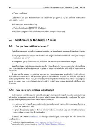 62                                                        Cartilha de Seguranca para Internet – c 2006 CERT.br
                                                                             ¸


     • Portas envolvidas;

    Dependendo do grau de reﬁnamento da ferramenta que gerou o log ele tamb´ m pode conter
                                                                           e
       ¸˜
informacoes como:

     • O time zone4 do hor´ rio do log;
                          a
     • Protocolo utilizado (TCP, UDP, ICMP, etc).
     • Os dados completos que foram enviados para o computador ou rede.



7.3                  ¸˜
              Notiﬁcacoes de Incidentes e Abusos

7.3.1 Por que devo notiﬁcar incidentes?

                      ´
     Quando um ataque e lancado contra uma m´ quina ele normalmente tem uma destas duas origens:
                           ¸                a

     • um programa malicioso que est´ fazendo um ataque de modo autom´ tico, como por exemplo
                                    a                                a
       um bot ou um worm 5;


     • uma pessoa que pode estar ou n˜ o utilizando ferramentas que automatizam ataques.
                                     a

    Quando o ataque parte de uma m´ quina que foi v´tima de um bot ou worm, reportar este incidente
                                    a              ı
para os respons´ veis pela m´ quina que originou o ataque vai ajud´ -los a identiﬁcar o problema e
               a            a                                     a
resolvˆ -lo.
      e
    Se este n˜ o for o caso, a pessoa que atacou o seu computador pode ter violado a pol´tica de uso
              a                                                                             ı
aceit´ vel da rede que utiliza ou, pior ainda, pode ter invadido uma m´ quina e a utilizado para atacar
     a                                                                a
outros computadores. Neste caso, avisar os respons´ veis pela m´ quina de onde partiu o ataque pode
                                                      a           a
alert´ -los para o mau comportamento de um usu´ rio ou para uma invas˜ o que ainda n˜ o havia sido
     a                                             a                      a               a
detectada.


7.3.2 Para quem devo notiﬁcar os incidentes?

    Os incidentes ocorridos devem ser notiﬁcados para os respons´ veis pela m´ quina que originou a
                                                                  a           a
atividade e tamb´ m para os grupos de resposta a incidentes e abusos das redes envolvidas. De modo
                  e
geral a lista de pessoas/entidades a serem notiﬁcadas inclui:

     • os respons´ veis pela rede que originou o incidente, incluindo o grupo de seguranca e abusos, se
                  a                                                                     ¸
       existir um para aquela rede;
     • o grupo de seguranca e abusos da rede em que vocˆ est´ conectado (seja um provedor, empresa,
                         ¸                             e a
                                             ¸˜
       universidade ou outro tipo de instituicao);

    Mantenha o CERT.br (cert@cert.br) na c´ pia da mensagem, caso algum dos sites envolvidos
                                          o
seja brasileiro.
     4 Fuso                         ¸˜
              hor´ rio. Mais informacoes em http://www.cert.br/docs/faq1.html.
                 a
     5 Mais   detalhes sobre bot e worm est˜ o na Parte VIII: C´ digos Maliciosos (Malware).
                                           a                   o
 