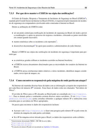 Parte VII: Incidentes de Seguranca e Uso Abusivo da Rede
                                ¸                                                                     63


                                                         ¸˜
7.3.3 Por que devo manter o CERT.br na c´ pia das notiﬁcacoes?
                                        o

    O Centro de Estudos, Resposta e Tratamento de Incidentes de Seguranca no Brasil (CERT.br6 ),
                                                                            ¸
                   e                                       ´
mantido pelo Comitˆ Gestor da Internet no Brasil (CGI.br), e respons´ vel pelo tratamento de inciden-
                                                                    a
                                                                 `
tes de seguranca em computadores envolvendo redes conectadas a Internet no Brasil.
              ¸
                    ¸˜
   Dentre as atribuicoes do CERT.br est˜ o:
                                       a


   • ser um ponto central para notiﬁcacoes de incidentes de seguranca no Brasil, de modo a prover
                                      ¸˜                           ¸
               ¸˜
     a coordenacao e o apoio no processo de resposta a incidentes, colocando as partes envolvidas
     em contato quando necess´ rio;
                               a

   • manter estat´sticas sobre os incidentes a ele reportados7 ;
                 ı

   • desenvolver documentacao8 de apoio para usu´ rios e administradores de redes Internet.
                          ¸˜                    a


                                           ¸˜                           ¸ ´
   Manter o CERT.br nas c´ pias das notiﬁcacoes de incidentes de seguranca e importante para per-
                         o
mitir que:


   • as estat´sticas geradas reﬂitam os incidentes ocorridos na Internet brasileira;
             ı

   • o CERT.br escreva documentos direcionados para as necessidades dos usu´ rios da Internet no
                                                                           a
     Brasil;

   • o CERT.br possa correlacionar dados relativos a v´ rios incidentes, identiﬁcar ataques coorde-
                                                      a
     nados, novos tipos de ataques, etc.


7.3.4 Como encontro os respons´ veis pela m´ quina de onde partiu um ataque?
                              a            a

                a                                                    ¸˜
   Na Internet s˜ o mantidas diversas bases de dados com as informacoes a respeito dos respons´ veis
                                                                                              a
por cada bloco de n´ meros IP
                    u         9 existente. Estas bases de dados est˜ o nos chamados “Servidores de
                                                                   a
Whois”.
   O servidor de Whois para os IPs alocados ao Brasil pode ser consultado em http://registro.
br/. Para os demais pa´ses e continentes existem diversos outros servidores. O site http://www.
                        ı
geektools.com/whois.php aceita consultas referentes a qualquer n´ mero IP e redireciona estas
                                                                    u
consultas para os servidores de Whois apropriados.
   Os passos para encontrar os dados dos respons´ veis incluem:
                                                a


   • Acessar o site http://registro.br/ e fazer uma pesquisa pelo n´ mero IP ou pelo nome de
                                                                   u
     dom´nio da m´ quina de onde partiu a atividade;
        ı          a

   • Se o IP da m´ quina estiver alocado para o Brasil, os dados dos respons´ veis ser˜ o exibidos;
                 a                                                          a         a
  6 Anteriormente   denominado NBSO – NIC BR Security Ofﬁce.
  7 http://www.cert.br/stats/
  8 http://www.cert.br/docs/
  9O   conceito de n´ mero IP pode ser encontrado no Apˆ ndice A: Gloss´ rio.
                    u                                  e               a
 