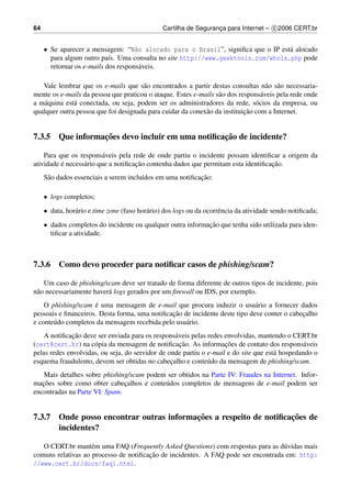 64                                              Cartilha de Seguranca para Internet – c 2006 CERT.br
                                                                   ¸


     • Se aparecer a mensagem: “N˜o alocado para o Brasil”, signiﬁca que o IP est´ alocado
                                     a                                            a
       para algum outro pa´s. Uma consulta no site http://www.geektools.com/whois.php pode
                            ı
       retornar os e-mails dos respons´ veis.
                                       a

   Vale lembrar que os e-mails que s˜ o encontrados a partir destas consultas n˜ o s˜ o necessaria-
                                      a                                            a a
mente os e-mails da pessoa que praticou o ataque. Estes e-mails s˜ o dos respons´ veis pela rede onde
                                                                 a               a
a m´ quina est´ conectada, ou seja, podem ser os administradores da rede, s´ cios da empresa, ou
    a         a                                                                o
                                                                           ¸˜
qualquer outra pessoa que foi designada para cuidar da conex˜ o da instituicao com a Internet.
                                                            a


                 ¸˜                              ¸˜
7.3.5 Que informacoes devo incluir em uma notiﬁcacao de incidente?

    Para que os respons´ veis pela rede de onde partiu o incidente possam identiﬁcar a origem da
                         a
          ´                          ¸˜                                            ¸˜
atividade e necess´ rio que a notiﬁcacao contenha dados que permitam esta identiﬁcacao.
                  a
      a                                 ı                  ¸˜
     S˜ o dados essenciais a serem inclu´dos em uma notiﬁcacao:

     • logs completos;
     • data, hor´ rio e time zone (fuso hor´ rio) dos logs ou da ocorrˆ ncia da atividade sendo notiﬁcada;
                a                          a                          e
     • dados completos do incidente ou qualquer outra informacao que tenha sido utilizada para iden-
                                                             ¸˜
       tiﬁcar a atividade.



7.3.6 Como devo proceder para notiﬁcar casos de phishing/scam?

    Um caso de phishing/scam deve ser tratado de forma diferente de outros tipos de incidente, pois
n˜ o necessariamente haver´ logs gerados por um ﬁrewall ou IDS, por exemplo.
 a                        a
                     ´
    O phishing/scam e uma mensagem de e-mail que procura induzir o usu´ rio a fornecer dados
                                                                             a
                                               ¸˜
pessoais e ﬁnanceiros. Desta forma, uma notiﬁcacao de incidente deste tipo deve conter o cabecalho
                                                                                             ¸
e conte´ do completos da mensagem recebida pelo usu´ rio.
       u                                            a
              ¸˜
    A notiﬁcacao deve ser enviada para os respons´ veis pelas redes envolvidas, mantendo o CERT.br
                                                   a
                                                     ¸˜             ¸˜
(cert@cert.br) na c´ pia da mensagem de notiﬁcacao. As informacoes de contato dos respons´ veis
                     o                                                                         a
pelas redes envolvidas, ou seja, do servidor de onde partiu o e-mail e do site que est´ hospedando o
                                                                                      a
esquema fraudulento, devem ser obtidas no cabecalho e conte´ do da mensagem de phishing/scam.
                                                 ¸            u
   Mais detalhes sobre phishing/scam podem ser obtidos na Parte IV: Fraudes na Internet. Infor-
   ¸˜
macoes sobre como obter cabecalhos e conte´ dos completos de mensagens de e-mail podem ser
                               ¸          u
encontradas na Parte VI: Spam.


                                         ¸˜                        ¸˜
7.3.7 Onde posso encontrar outras informacoes a respeito de notiﬁcacoes de
      incidentes?

   O CERT.br mant´ m uma FAQ (Frequently Asked Questions) com respostas para as d´ vidas mais
                    e                                                              u
                                       ¸˜
comuns relativas ao processo de notiﬁcacao de incidentes. A FAQ pode ser encontrada em: http:
//www.cert.br/docs/faq1.html.
 