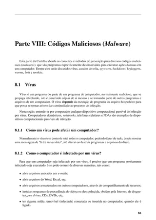 Parte VIII: C´ digos Maliciosos (Malware)
             o

                                                  e                   ¸˜
   Esta parte da Cartilha aborda os conceitos e m´ todos de prevencao para diversos c´ digos malici-
                                                                                         o
                                                                                      ¸˜
osos (malwares), que s˜ o programas especiﬁcamente desenvolvidos para executar acoes danosas em
                        a
um computador. Dentre eles ser˜ o discutidos v´rus, cavalos de tr´ ia, spywares, backdoors, keyloggers,
                               a              ı                  o
worms, bots e rootkits.



8.1     V´rus
         ı

          ´
   V´rus e um programa ou parte de um programa de computador, normalmente malicioso, que se
     ı
                          ´
propaga infectando, isto e, inserindo c´ pias de si mesmo e se tornando parte de outros programas e
                                        o
arquivos de um computador. O v´rus depende da execucao do programa ou arquivo hospedeiro para
                                  ı                     ¸˜
                                                                 ¸˜
que possa se tornar ativo e dar continuidade ao processo de infeccao.
             ¸˜                                                                                 ¸˜
     Nesta secao, entende-se por computador qualquer dispositivo computacional pass´vel de infeccao
                                                                                   ı
por v´rus. Computadores dom´ sticos, notebooks, telefones celulares e PDAs s˜ o exemplos de dispo-
      ı                        e                                            a
                                         ¸˜
sitivos computacionais pass´veis de infeccao.
                            ı


8.1.1 Como um v´rus pode afetar um computador?
               ı

  Normalmente o v´rus tem controle total sobre o computador, podendo fazer de tudo, desde mostrar
                  ı
uma mensagem de “feliz anivers´ rio”, at´ alterar ou destruir programas e arquivos do disco.
                              a         e


                        ´
8.1.2 Como o computador e infectado por um v´rus?
                                            ı

                                                           ´
    Para que um computador seja infectado por um v´rus, e preciso que um programa previamente
                                                       ı
infectado seja executado. Isto pode ocorrer de diversas maneiras, tais como:

   • abrir arquivos anexados aos e-mails;
   • abrir arquivos do Word, Excel, etc;
   • abrir arquivos armazenados em outros computadores, atrav´ s do compartilhamento de recursos;
                                                             e
   • instalar programas de procedˆ ncia duvidosa ou desconhecida, obtidos pela Internet, de disque-
                                 e
     tes, pen drives, CDs, DVDs, etc;
   • ter alguma m´dia remov´vel (infectada) conectada ou inserida no computador, quando ele e
                 ı         ı                                                                ´
     ligado.

                                                                                                    65
 
