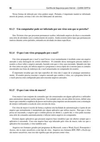 66                                            Cartilha de Seguranca para Internet – c 2006 CERT.br
                                                                 ¸


                              ¸˜                                        ´
    Novas formas de infeccao por v´rus podem surgir. Portanto, e importante manter-se informado
                                        ı
atrav´ s de jornais, revistas e dos sites dos fabricantes de antiv´rus.
     e                                                            ı




8.1.3 Um computador pode ser infectado por um v´rus sem que se perceba?
                                               ı

    Sim. Existem v´rus que procuram permanecer ocultos, infectando arquivos do disco e executando
                    ı
uma s´ rie de atividades sem o conhecimento do usu´ rio. Ainda existem outros tipos que permanecem
      e                                             a
inativos durante certos per´odos, entrando em atividade em datas espec´ﬁcas.
                           ı                                          ı




            ´
8.1.4 O que e um v´rus propagado por e-mail?
                  ı

                                                                         ´
    Um v´rus propagado por e-mail (e-mail borne virus) normalmente e recebido como um arquivo
          ı
          `
anexado a uma mensagem de correio eletrˆ nico. O conte´ do dessa mensagem procura induzir o
                                             o              u
usu´ rio a clicar sobre o arquivo anexado, fazendo com que o v´rus seja executado. Quando este tipo
   a                                                           ı
    ı                ¸˜
de v´rus entra em acao, ele infecta arquivos e programas e envia c´ pias de si mesmo para os contatos
                                                                  o
encontrados nas listas de enderecos de e-mail armazenadas no computador do usu´ rio.
                                  ¸                                                a
   ´                                                         a ´
   E importante ressaltar que este tipo espec´ﬁco de v´rus n˜ o e capaz de se propagar automatica-
                                             ı         ı
mente. O usu´ rio precisa executar o arquivo anexado que cont´ m o v´rus, ou o programa leitor de
              a                                                e      ı
e-mails precisa estar conﬁgurado para auto-executar arquivos anexados.




            ´
8.1.5 O que e um v´rus de macro?
                  ı

                  ´
    Uma macro e um conjunto de comandos que s˜ o armazenados em alguns aplicativos e utilizados
                                                    a
para automatizar algumas tarefas repetitivas. Um exemplo seria, em um editor de textos, deﬁnir uma
                           uˆ                                                                   ¸˜
macro que contenha a seq¨ encia de passos necess´ rios para imprimir um documento com a orientacao
                                                  a
de retrato e utilizando a escala de cores em tons de cinza.
                       ´                                                           ¸˜    ´
   Um v´rus de macro e escrito de forma a explorar esta facilidade de automatizacao e e parte de um
          ı
                          ´
arquivo que normalmente e manipulado por algum aplicativo que utiliza macros. Para que o v´rus    ı
possa ser executado, o arquivo que o cont´ m precisa ser aberto e, a partir da´, o v´rus pode executar
                                         e                                    ı     ı
uma s´ rie de comandos automaticamente e infectar outros arquivos no computador.
      e
    Existem alguns aplicativos que possuem arquivos base (modelos) que s˜ o abertos sempre que o
                                                                          a
           ´
aplicativo e executado. Caso este arquivo base seja infectado pelo v´rus de macro, toda vez que o
                                                                    ı
aplicativo for executado, o v´rus tamb´ m ser´ .
                             ı        e      a
     Arquivos nos formatos gerados por programas da Microsoft, como o Word, Excel, Powerpoint e
Access, s˜ o os mais suscet´veis a este tipo de v´rus. Arquivos nos formatos RTF, PDF e PostScript
          a                ı                     ı
s˜ o menos suscet´veis, mas isso n˜ o signiﬁca que n˜ o possam conter v´rus.
 a               ı                a                 a                  ı
 