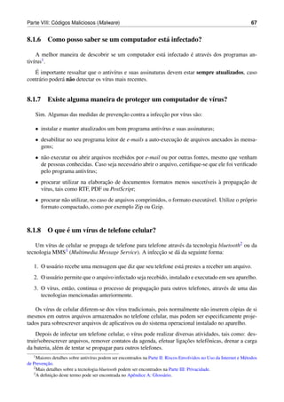 ´
Parte VIII: Codigos Maliciosos (Malware)                                                                             67


8.1.6 Como posso saber se um computador est´ infectado?
                                           a

                                                       a           ´
     A melhor maneira de descobrir se um computador est´ infectado e atrav´ s dos programas an-
                                                                          e
tiv´rus
   ı   1.

    ´
   E importante ressaltar que o antiv´rus e suas assinaturas devem estar sempre atualizados, caso
                                        ı
contr´ rio poder´ n˜ o detectar os v´rus mais recentes.
      a         a a                 ı


8.1.7 Existe alguma maneira de proteger um computador de v´rus?
                                                          ı

                                      ¸˜                ¸˜
    Sim. Algumas das medidas de prevencao contra a infeccao por v´rus s˜ o:
                                                                 ı     a

    • instalar e manter atualizados um bom programa antiv´rus e suas assinaturas;
                                                         ı
    • desabilitar no seu programa leitor de e-mails a auto-execucao de arquivos anexados as mensa-
                                                                ¸˜                       `
      gens;
    • n˜ o executar ou abrir arquivos recebidos por e-mail ou por outras fontes, mesmo que venham
       a
      de pessoas conhecidas. Caso seja necess´ rio abrir o arquivo, certiﬁque-se que ele foi veriﬁcado
                                              a
      pelo programa antiv´rus;
                          ı
    • procurar utilizar na elaboracao de documentos formatos menos suscet´veis a propagacao de
                                  ¸˜                                     ı     `        ¸˜
      v´rus, tais como RTF, PDF ou PostScript;
       ı
    • procurar n˜ o utilizar, no caso de arquivos comprimidos, o formato execut´ vel. Utilize o pr´ prio
                a                                                              a                  o
      formato compactado, como por exemplo Zip ou Gzip.



            ´
8.1.8 O que e um v´rus de telefone celular?
                  ı

    Um v´rus de celular se propaga de telefone para telefone atrav´ s da tecnologia bluetooth2 ou da
         ı                                                        e
tecnologia MMS  3 (Multimedia Message Service). A infeccao se d´ da seguinte forma:
                                                         ¸ ˜     a

   1. O usu´ rio recebe uma mensagem que diz que seu telefone est´ prestes a receber um arquivo.
           a                                                     a
   2. O usu´ rio permite que o arquivo infectado seja recebido, instalado e executado em seu aparelho.
           a
          ı       a                                  ¸˜
   3. O v´rus, ent˜ o, continua o processo de propagacao para outros telefones, atrav´ s de uma das
                                                                                     e
      tecnologias mencionadas anteriormente.

   Os v´rus de celular diferem-se dos v´rus tradicionais, pois normalmente n˜ o inserem c´ pias de si
        ı                               ı                                     a           o
mesmos em outros arquivos armazenados no telefone celular, mas podem ser especiﬁcamente proje-
tados para sobrescrever arquivos de aplicativos ou do sistema operacional instalado no aparelho.
    Depois de infectar um telefone celular, o v´rus pode realizar diversas atividades, tais como: des-
                                                 ı
                                                                      ¸˜
truir/sobrescrever arquivos, remover contatos da agenda, efetuar ligacoes telefˆ nicas, drenar a carga
                                                                                o
da bateria, al´ m de tentar se propagar para outros telefones.
              e
   1 Maiores detalhes sobre antiv´rus podem ser encontrados na Parte II: Riscos Envolvidos no Uso da Internet e M´ todos
                                 ı                                                                               e
          ¸˜
de Prevencao.
   2 Mais detalhes sobre a tecnologia bluetooth podem ser encontrados na Parte III: Privacidade.
   3 A deﬁnicao deste termo pode ser encontrada no Apˆ ndice A: Gloss´ rio.
             ¸˜                                        e                a
 
