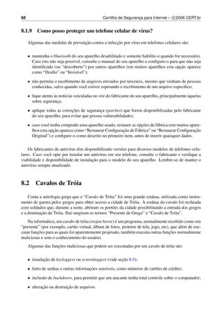 68                                               Cartilha de Seguranca para Internet – c 2006 CERT.br
                                                                    ¸


8.1.9 Como posso proteger um telefone celular de v´rus?
                                                  ı

                                  ¸˜                ¸˜
     Algumas das medidas de prevencao contra a infeccao por v´rus em telefones celulares s˜ o:
                                                             ı                            a


     • mantenha o bluetooth do seu aparelho desabilitado e somente habilite-o quando for necess´ rio.
                                                                                                 a
       Caso isto n˜ o seja poss´vel, consulte o manual do seu aparelho e conﬁgure-o para que n˜ o seja
                  a            ı                                                              a
                                                                                          ¸˜
       identiﬁcado (ou “descoberto”) por outros aparelhos (em muitos aparelhos esta opcao aparece
       como “Oculto” ou “Invis´vel”);
                                 ı

     • n˜ o permita o recebimento de arquivos enviados por terceiros, mesmo que venham de pessoas
        a
       conhecidas, salvo quando vocˆ estiver esperando o recebimento de um arquivo espec´ﬁco;
                                    e                                                   ı

     • ﬁque atento as not´cias veiculadas no site do fabricante do seu aparelho, principalmente aquelas
                   `     ı                                                                      `
       sobre seguranca;
                     ¸

     • aplique todas as correcoes de seguranca (patches) que forem disponibilizadas pelo fabricante
                             ¸˜              ¸
       do seu aparelho, para evitar que possua vulnerabilidades;

     • caso vocˆ tenha comprado uma aparelho usado, restaure as opcoes de f´ brica (em muitos apare-
                e                                                  ¸˜       a
                   ¸˜                                   ¸˜
       lhos esta opcao aparece como “Restaurar Conﬁguracao de F´ brica” ou “Restaurar Conﬁguracao
                                                                a                                ¸˜
       Original”) e conﬁgure-o como descrito no primeiro item, antes de inserir quaisquer dados.


    Os fabricantes de antiv´rus tˆ m disponibilizado vers˜ es para diversos modelos de telefones celu-
                           ı     e                       o
lares. Caso vocˆ opte por instalar um antiv´rus em seu telefone, consulte o fabricante e veriﬁque a
                e                            ı
                                         ¸˜
viabilidade e disponibilidade de instalacao para o modelo do seu aparelho. Lembre-se de manter o
antiv´rus sempre atualizado.
     ı



8.2      Cavalos de Tr´ ia
                      o

    Conta a mitologia grega que o “Cavalo de Tr´ ia” foi uma grande est´ tua, utilizada como instru-
                                                o                        a
mento de guerra pelos gregos para obter acesso a cidade de Tr´ ia. A est´ tua do cavalo foi recheada
                                                               o         a
com soldados que, durante a noite, abriram os port˜ es da cidade possibilitando a entrada dos gregos
                                                  o
           ¸˜
e a dominacao de Tr´ ia. Da´ surgiram os termos “Presente de Grego” e “Cavalo de Tr´ ia”.
                   o       ı                                                          o
              a                     o                    ´
    Na inform´ tica, um cavalo de tr´ ia (trojan horse) e um programa, normalmente recebido como um
“presente” (por exemplo, cart˜ o virtual, a
                               a            ´ lbum de fotos, protetor de tela, jogo, etc), que al´ m de exe-
                                                                                                 e
         ¸˜                                                                              ¸˜
cutar funcoes para as quais foi aparentemente projetado, tamb´ m executa outras funcoes normalmente
                                                                 e
maliciosas e sem o conhecimento do usu´ rio.a
                    ¸˜
     Algumas das funcoes maliciosas que podem ser executadas por um cavalo de tr´ ia s˜ o:
                                                                                o a


     • instalacao de keyloggers ou screenloggers (vide secao 8.5);
              ¸˜                                         ¸˜

     • furto de senhas e outras informacoes sens´veis, como n´ meros de cart˜ es de cr´ dito;
                                       ¸˜       ı            u              o         e

     • inclus˜ o de backdoors, para permitir que um atacante tenha total controle sobre o computador;
             a

     • alteracao ou destruicao de arquivos.
             ¸˜            ¸˜
 