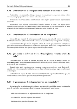 ´
Parte VIII: Codigos Maliciosos (Malware)                                                            69


8.2.1 Como um cavalo de tr´ ia pode ser diferenciado de um v´rus ou worm?
                          o                                 ı

             ¸˜
   Por deﬁnicao, o cavalo de tr´ ia distingue-se de um v´rus ou de um worm por n˜ o infectar outros
                                o                       ı                       a
arquivos, nem propagar c´ pias de si mesmo automaticamente.
                        o
                                                  ´
   Normalmente um cavalo de tr´ ia consiste em um unico arquivo que necessita ser explicitamente
                              o
executado.
   Podem existir casos onde um cavalo de tr´ ia contenha um v´rus ou worm. Mas mesmo nestes
                                              o                 ı
      ´     ı                   ¸˜                         uˆ              ¸˜
casos e poss´vel distinguir as acoes realizadas como conseq¨ encia da execucao do cavalo de tr´ ia
                                                                                              o
propriamente dito, daquelas relacionadas ao comportamento de um v´rus ou worm.
                                                                   ı



8.2.2 Como um cavalo de tr´ ia se instala em um computador?
                          o

   ´
   E necess´ rio que o cavalo de tr´ ia seja executado para que ele se instale em um computador.
           a                        o
Geralmente um cavalo de tr´ ia vem anexado a um e-mail ou est´ dispon´vel em algum site na Internet.
                          o                                  a       ı
    ´
   E importante ressaltar que existem programas leitores de e-mails que podem estar conﬁgurados
                                                 `
para executar automaticamente arquivos anexados as mensagens. Neste caso, o simples fato de ler
                ´
uma mensagem e suﬁciente para que um arquivo anexado seja executado.



8.2.3 Que exemplos podem ser citados sobre programas contendo cavalos de
      tr´ ia?
        o

   Exemplos comuns de cavalos de tr´ ia s˜ o programas que vocˆ recebe ou obt´ m de algum site
                                      o a                        e              e
e que parecem ser apenas cart˜ es virtuais animados, albuns de fotos de alguma celebridade, jogos,
                                  o                  ´
protetores de tela, entre outros.
    Enquanto est˜ o sendo executados, estes programas podem ao mesmo tempo enviar dados conﬁ-
                 a
                                                                   ¸˜
denciais para outro computador, instalar backdoors, alterar informacoes, apagar arquivos ou formatar
o disco r´gido.
         ı
    Existem tamb´ m cavalos de tr´ ia, utilizados normalmente em esquemas fraudulentos, que, ao
                  e              o
serem instalados com sucesso, apenas exibem uma mensagem de erro.



8.2.4 O que um cavalo de tr´ ia pode fazer em um computador?
                           o

   O cavalo de tr´ ia, na maioria das vezes, instalar´ programas para possibilitar que um invasor tenha
                  o                                  a
controle total sobre um computador. Estes programas podem permitir que o invasor:


   • tenha acesso e copie todos os arquivos armazenados no computador;

   • descubra todas as senhas digitadas pelo usu´ rio;
                                                a

   • formate o disco r´gido do computador, etc.
                      ı
 