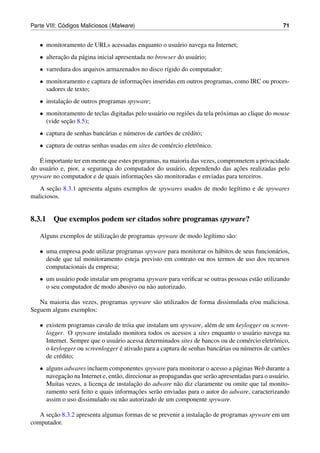 ´
Parte VIII: Codigos Maliciosos (Malware)                                                             71


   • monitoramento de URLs acessadas enquanto o usu´ rio navega na Internet;
                                                   a
   • alteracao da p´ gina inicial apresentada no browser do usu´ rio;
           ¸˜      a                                           a
   • varredura dos arquivos armazenados no disco r´gido do computador;
                                                  ı
   • monitoramento e captura de informacoes inseridas em outros programas, como IRC ou proces-
                                       ¸˜
     sadores de texto;
   • instalacao de outros programas spyware;
            ¸˜
   • monitoramento de teclas digitadas pelo usu´ rio ou regi˜ es da tela pr´ ximas ao clique do mouse
                                               a            o              o
             ¸˜
     (vide secao 8.5);
   • captura de senhas banc´ rias e n´ meros de cart˜ es de cr´ dito;
                           a         u              o         e
   • captura de outras senhas usadas em sites de com´ rcio eletrˆ nico.
                                                    e           o

   ´
   E importante ter em mente que estes programas, na maioria das vezes, comprometem a privacidade
      a                       ¸                       a                       ¸˜
do usu´ rio e, pior, a seguranca do computador do usu´ rio, dependendo das acoes realizadas pelo
                                          ¸˜
spyware no computador e de quais informacoes s˜ o monitoradas e enviadas para terceiros.
                                               a
        ¸˜
   A secao 8.3.1 apresenta alguns exemplos de spywares usados de modo leg´timo e de spywares
                                                                         ı
maliciosos.


8.3.1 Que exemplos podem ser citados sobre programas spyware?

                             ¸˜
   Alguns exemplos de utilizacao de programas spyware de modo leg´timo s˜ o:
                                                                 ı      a

   • uma empresa pode utilizar programas spyware para monitorar os h´ bitos de seus funcion´ rios,
                                                                    a                      a
     desde que tal monitoramento esteja previsto em contrato ou nos termos de uso dos recursos
     computacionais da empresa;
   • um usu´ rio pode instalar um programa spyware para veriﬁcar se outras pessoas est˜ o utilizando
            a                                                                         a
     o seu computador de modo abusivo ou n˜ o autorizado.
                                            a

   Na maioria das vezes, programas spyware s˜ o utilizados de forma dissimulada e/ou maliciosa.
                                            a
Seguem alguns exemplos:

   • existem programas cavalo de tr´ ia que instalam um spyware, al´ m de um keylogger ou screen-
                                     o                               e
     logger. O spyware instalado monitora todos os acessos a sites enquanto o usu´ rio navega na
                                                                                       a
     Internet. Sempre que o usu´ rio acessa determinados sites de bancos ou de com´ rcio eletrˆ nico,
                               a                                                     e         o
                                  ´
     o keylogger ou screenlogger e ativado para a captura de senhas banc´ rias ou n´ meros de cart˜ es
                                                                        a          u              o
     de cr´ dito;
          e
   • alguns adwares incluem componentes spyware para monitorar o acesso a p´ ginas Web durante a
                                                                                 a
            ¸˜
     navegacao na Internet e, ent˜ o, direcionar as propagandas que ser˜ o apresentadas para o usu´ rio.
                                 a                                     a                          a
                           ¸             ¸˜
     Muitas vezes, a licenca de instalacao do adware n˜ o diz claramente ou omite que tal monito-
                                                          a
                a                         ¸˜
     ramento ser´ feito e quais informacoes ser˜ o enviadas para o autor do adware, caracterizando
                                                  a
     assim o uso dissimulado ou n˜ o autorizado de um componente spyware.
                                    a

       ¸˜                                                         ¸˜
   A secao 8.3.2 apresenta algumas formas de se prevenir a instalacao de programas spyware em um
computador.
 