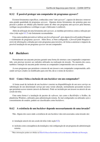 72                                                       Cartilha de Seguranca para Internet – c 2006 CERT.br
                                                                            ¸


      ´
8.3.2 E poss´vel proteger um computador de programas spyware?
            ı

    Existem ferramentas espec´ﬁcas, conhecidas como “anti-spyware”, capazes de detectar e remover
                              ı
uma grande quantidade de programas spyware. Algumas destas ferramentas s˜ o gratuitas para uso
                                                                            a
pessoal e podem ser obtidas pela Internet (antes de obter um programa anti-spyware pela Internet,
                   e                                      ´
veriﬁque sua procedˆ ncia e certiﬁque-se que o fabricante e conﬁ´ vel).
                                                                a
                    ¸˜                                                                       ¸˜
    Al´ m da utilizacao de uma ferramenta anti-spyware, as medidas preventivas contra a infeccao por
       e
 ı            ¸˜
v´rus (vide secao 8.1.7) s˜ o fortemente recomendadas.
                          a
    Uma outra medida preventiva e utilizar um ﬁrewall pessoal4 , pois alguns ﬁrewalls podem bloquear
                                ´
o recebimento de programas spyware. Al´ m disso, se bem conﬁgurado, o ﬁrewall pode bloquear o
                                          e
                  ¸˜
envio de informacoes coletadas por estes programas para terceiros, de forma a amenizar o impacto da
                ¸˜
poss´vel instalacao de um programa spyware em um computador.
    ı



8.4           Backdoors

    Normalmente um atacante procura garantir uma forma de retornar a um computador comprome-
                                 e                            ¸˜
tido, sem precisar recorrer aos m´ todos utilizados na realizacao da invas˜ o. Na maioria dos casos,
                                                                          a
      e ´      ¸˜
tamb´ m e intencao do atacante poder retornar ao computador comprometido sem ser notado.
   A esses programas que permitem o retorno de um invasor a um computador comprometido, utili-
zando servicos criados ou modiﬁcados para este ﬁm, d´ -se o nome de backdoor.
           ¸                                        a



           ´
8.4.1 Como e feita a inclus˜ o de um backdoor em um computador?
                           a

                          a                                               ¸˜
   A forma usual de inclus˜ o de um backdoor consiste na disponibilizacao de um novo servico ou  ¸
         ¸˜
substituicao de um determinado servico por uma vers˜ o alterada, normalmente possuindo recursos
                                      ¸               a
que permitam acesso remoto (atrav´ s da Internet). Pode ser inclu´do por um invasor ou atrav´ s de um
                                 e                               ı                          e
cavalo de tr´ ia.
            o
                     ´          ¸˜
    Uma outra forma e a instalacao de pacotes de software, tais como o BackOriﬁce e NetBus, da
                                               ¸˜
plataforma Windows, utilizados para administracao remota. Se mal conﬁgurados ou utilizados sem o
consentimento do usu´ rio, podem ser classiﬁcados como backdoors.
                    a



8.4.2 A existˆ ncia de um backdoor depende necessariamente de uma invas˜ o?
             e                                                         a

     N˜ o. Alguns dos casos onde a existˆ ncia de um backdoor n˜ o est´ associada a uma invas˜ o s˜ o:
      a                                 e                      a      a                      a a


     • instalacao atrav´ s de um cavalo de tr´ ia (vide secao 8.2).
              ¸˜       e                     o            ¸˜

     • inclus˜ o como conseq¨ encia da instalacao e m´ conﬁguracao de um programa de administracao
             a              uˆ                ¸˜     a         ¸˜                              ¸˜
       remota;
     4 Mais          ¸˜                                                                                           ¸˜
              informacoes podem ser obtidas na Parte II: Riscos Envolvidos no Uso da Internet e M´ todos de Prevencao.
                                                                                                 e
 