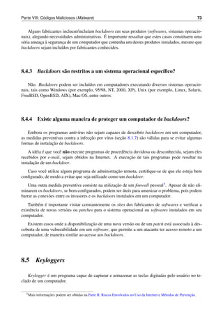 ´
Parte VIII: Codigos Maliciosos (Malware)                                                                              73


     Alguns fabricantes incluem/inclu´am backdoors em seus produtos (softwares, sistemas operacio-
                                     ı
                                              ´
nais), alegando necessidades administrativas. E importante ressaltar que estes casos constituem uma
 e         ¸ `
s´ ria ameaca a seguranca de um computador que contenha um destes produtos instalados, mesmo que
                        ¸
backdoors sejam inclu´dos por fabricantes conhecidos.
                       ı




8.4.3 Backdoors s˜ o restritos a um sistema operacional espec´ﬁco?
                 a                                           ı

    N˜ o. Backdoors podem ser inclu´dos em computadores executando diversos sistemas operacio-
      a                            ı
nais, tais como Windows (por exemplo, 95/98, NT, 2000, XP), Unix (por exemplo, Linux, Solaris,
FreeBSD, OpenBSD, AIX), Mac OS, entre outros.




8.4.4 Existe alguma maneira de proteger um computador de backdoors?

   Embora os programas antiv´rus n˜ o sejam capazes de descobrir backdoors em um computador,
                               ı     a
                                      ¸˜              ¸˜
as medidas preventivas contra a infeccao por v´rus (secao 8.1.7) s˜ o v´ lidas para se evitar algumas
                                              ı                   a a
                 ¸˜
formas de instalacao de backdoors.
    A id´ ia e que vocˆ n˜ o execute programas de procedˆ ncia duvidosa ou desconhecida, sejam eles
        e ´           e a                               e
                                                            ¸˜
recebidos por e-mail, sejam obtidos na Internet. A execucao de tais programas pode resultar na
       ¸˜
instalacao de um backdoor.
                                                   ¸˜
   Caso vocˆ utilize algum programa de administracao remota, certiﬁque-se de que ele esteja bem
            e
conﬁgurado, de modo a evitar que seja utilizado como um backdoor.
    Uma outra medida preventiva consiste na utilizacao de um ﬁrewall pessoal5 . Apesar de n˜ o eli-
                                                     ¸˜                                    a
                                                          ´
minarem os backdoors, se bem conﬁgurados, podem ser uteis para amenizar o problema, pois podem
barrar as conex˜ es entre os invasores e os backdoors instalados em um computador.
               o
          e ´
    Tamb´ m e importante visitar constantemente os sites dos fabricantes de softwares e veriﬁcar a
existˆ ncia de novas vers˜ es ou patches para o sistema operacional ou softwares instalados em seu
     e                   o
computador.
                                     ¸˜                                                    `
   Existem casos onde a disponibilizacao de uma nova vers˜ o ou de um patch est´ associada a des-
                                                         a                     a
coberta de uma vulnerabilidade em um software, que permite a um atacante ter acesso remoto a um
computador, de maneira similar ao acesso aos backdoors.




8.5        Keyloggers

              ´
    Keylogger e um programa capaz de capturar e armazenar as teclas digitadas pelo usu´ rio no te-
                                                                                      a
clado de um computador.

  5 Mais          ¸˜                                                                                           ¸˜
           informacoes podem ser obtidas na Parte II: Riscos Envolvidos no Uso da Internet e M´ todos de Prevencao.
                                                                                              e
 