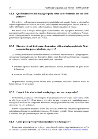 74                                              Cartilha de Seguranca para Internet – c 2006 CERT.br
                                                                   ¸


                 ¸˜
8.5.1 Que informacoes um keylogger pode obter se for instalado em um com-
      putador?

                                                                                               ¸˜
    Um keylogger pode capturar e armazenar as teclas digitadas pelo usu´ rio. Dentre as informacoes
                                                                         a
                                                                          ¸˜
capturadas podem estar o texto de um e-mail, dados digitados na declaracao de Imposto de Renda e
              ¸˜
outras informacoes sens´veis, como senhas banc´ rias e n´ meros de cart˜ es de cr´ dito.
                       ı                      a         u              o         e
                              ¸˜                 ´                        ¸˜
    Em muitos casos, a ativacao do keylogger e condicionada a uma acao pr´ via do usu´ rio, como
                                                                                e          a
por exemplo, ap´ s o acesso a um site espec´ﬁco de com´ rcio eletrˆ nico ou Internet Banking. Normal-
                 o                          ı         e           o
                        e                                             a                ¸˜
mente, o keylogger cont´ m mecanismos que permitem o envio autom´ tico das informacoes capturadas
para terceiros (por exemplo, atrav´ s de e-mails).
                                  e



                                ¸˜
8.5.2 Diversos sites de instituicoes ﬁnanceiras utilizam teclados virtuais. Neste
      caso eu estou protegido dos keyloggers?

               ¸˜
    As instituicoes ﬁnanceiras desenvolveram os teclados virtuais para evitar que os keyloggers pudes-
                       ¸˜
sem capturar informacoes sens´veis de usu´ rios. Ent˜ o, foram desenvolvidas formas mais avancadas
                                ı          a         a                                           ¸
de keyloggers, tamb´ m conhecidas como screenloggers, capazes de:
                     e


     • armazenar a posicao do cursor e a tela apresentada no monitor, nos momentos em que o mouse
                       ¸˜
       ´
       e clicado, ou

     • armazenar a regi˜ o que circunda a posicao onde o mouse e clicado.
                       a                      ¸˜               ´


                             ¸˜
   De posse destas informacoes um atacante pode, por exemplo, descobrir a senha de acesso ao
banco utilizada por um usu´ rio.
                          a



           ´
8.5.3 Como e feita a inclus˜ o de um keylogger em um computador?
                           a

                                                                                   ¸˜
    Normalmente, o keylogger vem como parte de um programa spyware (veja a secao 8.3) ou cavalo
                    ¸˜                     ´
de tr´ ia (veja a secao 8.2). Desta forma, e necess´ rio que este programa seja executado para que o
     o                                             a
keylogger se instale em um computador. Geralmente, tais programas vˆ m anexados a e-mails ou est˜ o
                                                                       e                          a
dispon´veis em sites na Internet.
        ı
    Lembre-se que existem programas leitores de e-mails que podem estar conﬁgurados para executar
                                    `
automaticamente arquivos anexados as mensagens. Neste caso, o simples fato de ler uma mensagem
´
e suﬁciente para que qualquer arquivo anexado seja executado.



8.5.4 Como posso proteger um computador dos keyloggers?

                            ¸˜                                               `                        ¸˜
    Para se evitar a instalacao de um keylogger, as medidas s˜ o similares aquelas discutidas nas secoes
                                                                a
de v´rus (8.1.7), cavalo de tr´ ia (8.2.7), worm (8.6.3), bots (8.7.5) e na Parte IV: Fraudes na Internet.
    ı                          o
 