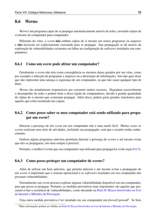 ´
Parte VIII: Codigos Maliciosos (Malware)                                                                              75


8.6        Worms

         ´
    Worm e um programa capaz de se propagar automaticamente atrav´ s de redes, enviando c´ pias de
                                                                 e                       o
si mesmo de computador para computador.
   Diferente do v´rus, o worm n˜ o embute c´ pias de si mesmo em outros programas ou arquivos
                   ı             a            o
e n˜ o necessita ser explicitamente executado para se propagar. Sua propagacao se d´ atrav´ s da
   a                                                                          ¸˜       a      e
        ¸˜                                                     ¸˜
exploracao de vulnerabilidades existentes ou falhas na conﬁguracao de softwares instalados em com-
putadores.


8.6.1 Como um worm pode afetar um computador?

                         a                  uˆ
    Geralmente o worm n˜ o tem como conseq¨ encia os mesmos danos gerados por um v´rus, como
                                                                                        ı
                    ¸˜                                     ¸˜             ¸˜
por exemplo a infeccao de programas e arquivos ou a destruicao de informacoes. Isto n˜ o quer dizer
                                                                                     a
      a                      ¸ `
que n˜ o represente uma ameaca a seguranca de um computador, ou que n˜ o cause qualquer tipo de
                                         ¸                              a
dano.
   Worms s˜ o notadamente respons´ veis por consumir muitos recursos. Degradam sensivelmente
             a                        a
                                                                           `
o desempenho de redes e podem lotar o disco r´gido de computadores, devido a grande quantidade
                                             ı
de c´ pias de si mesmo que costumam propagar. Al´ m disso, podem gerar grandes transtornos para
    o                                            e
aqueles que est˜ o recebendo tais c´ pias.
                a                  o


8.6.2 Como posso saber se meu computador est´ sendo utilizado para propa-
                                            a
      gar um worm?

                    ¸                                      a ´
   Detectar a presenca de um worm em um computador n˜ o e uma tarefa f´ cil. Muitas vezes os
                                                                            a
                      e                                       ¸˜
worms realizam uma s´ rie de atividades, incluindo sua propagacao, sem que o usu´ rio tenha conhe-
                                                                                a
cimento.
   Embora alguns programas antiv´rus permitam detectar a presenca de worms e at´ mesmo evitar
                                  ı                            ¸               e
                                       ´
que eles se propaguem, isto nem sempre e poss´vel.
                                             ı
                      ´                                                                    ¸˜
   Portanto, o melhor e evitar que seu computador seja utilizado para propag´ -los (vide secao 8.6.3).
                                                                            a


8.6.3 Como posso proteger um computador de worms?

     e                           ı                              e                        ¸˜
   Al´ m de utilizar um bom antiv´rus, que permita detectar e at´ mesmo evitar a propagacao de
          ´
um worm, e importante que o sistema operacional e os softwares instalados em seu computador n˜ o
                                                                                             a
possuam vulnerabilidades.
    Normalmente um worm procura explorar alguma vulnerabilidade dispon´vel em um computador,
                                                                              ı
para que possa se propagar. Portanto, as medidas preventivas mais importantes s˜ o aquelas que pro-
                                                                                  a
curam evitar a existˆ ncia de vulnerabilidades, como discutido na Parte II: Riscos Envolvidos no Uso
                    e
                                  ¸˜
da Internet e M´ todos de Prevencao.
               e
   Uma outra medida preventiva e ter instalado em seu computador um ﬁrewall pessoal6 . Se bem
                               ´
  6 Mais          ¸˜                                                                                           ¸˜
           informacoes podem ser obtidas na Parte II: Riscos Envolvidos no Uso da Internet e M´ todos de Prevencao.
                                                                                              e
 