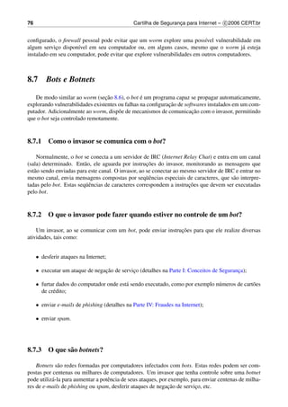 76                                             Cartilha de Seguranca para Internet – c 2006 CERT.br
                                                                  ¸


conﬁgurado, o ﬁrewall pessoal pode evitar que um worm explore uma poss´vel vulnerabilidade em
                                                                          ı
algum servico dispon´vel em seu computador ou, em alguns casos, mesmo que o worm j´ esteja
            ¸       ı                                                                    a
instalado em seu computador, pode evitar que explore vulnerabilidades em outros computadores.



8.7      Bots e Botnets

                                 ¸˜              ´
   De modo similar ao worm (secao 8.6), o bot e um programa capaz se propagar automaticamente,
                                                            ¸˜
explorando vulnerabilidades existentes ou falhas na conﬁguracao de softwares instalados em um com-
                                                                      ¸˜
putador. Adicionalmente ao worm, disp˜ e de mecanismos de comunicacao com o invasor, permitindo
                                       o
que o bot seja controlado remotamente.



8.7.1 Como o invasor se comunica com o bot?

    Normalmente, o bot se conecta a um servidor de IRC (Internet Relay Chat) e entra em um canal
                                                     ¸˜
(sala) determinado. Ent˜ o, ele aguarda por instrucoes do invasor, monitorando as mensagens que
                         a
est˜ o sendo enviadas para este canal. O invasor, ao se conectar ao mesmo servidor de IRC e entrar no
   a
                                                     uˆ
mesmo canal, envia mensagens compostas por seq¨ encias especiais de caracteres, que s˜ o interpre-
                                                                                         a
                         uˆ                                            ¸˜
tadas pelo bot. Estas seq¨ encias de caracteres correspondem a instrucoes que devem ser executadas
pelo bot.



8.7.2 O que o invasor pode fazer quando estiver no controle de um bot?

                                                              ¸˜
    Um invasor, ao se comunicar com um bot, pode enviar instrucoes para que ele realize diversas
atividades, tais como:


     • desferir ataques na Internet;

     • executar um ataque de negacao de servico (detalhes na Parte I: Conceitos de Seguranca);
                                 ¸˜          ¸                                            ¸

     • furtar dados do computador onde est´ sendo executado, como por exemplo n´ meros de cart˜ es
                                          a                                    u              o
       de cr´ dito;
            e

     • enviar e-mails de phishing (detalhes na Parte IV: Fraudes na Internet);

     • enviar spam.




8.7.3 O que s˜ o botnets?
             a

    Botnets s˜ o redes formadas por computadores infectados com bots. Estas redes podem ser com-
              a
postas por centenas ou milhares de computadores. Um invasor que tenha controle sobre uma botnet
pode utiliz´ -la para aumentar a potˆ ncia de seus ataques, por exemplo, para enviar centenas de milha-
           a                        e
                                                                ¸˜
res de e-mails de phishing ou spam, desferir ataques de negacao de servico, etc.
                                                                           ¸
 