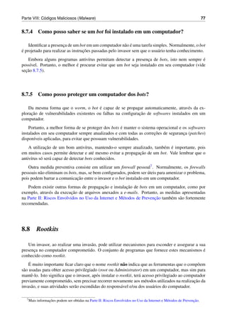 ´
Parte VIII: Codigos Maliciosos (Malware)                                                                              77


8.7.4 Como posso saber se um bot foi instalado em um computador?

                                                          a ´
    Identiﬁcar a presenca de um bot em um computador n˜ o e uma tarefa simples. Normalmente, o bot
                       ¸
´ projetado para realizar as instrucoes passadas pelo invasor sem que o usu´ rio tenha conhecimento.
e                                  ¸ ˜                                     a
   Embora alguns programas antiv´rus permitam detectar a presenca de bots, isto nem sempre e
                                   ı                                ¸                          ´
                             ´
poss´vel. Portanto, o melhor e procurar evitar que um bot seja instalado em seu computador (vide
     ı
  ¸˜
secao 8.7.5).




8.7.5 Como posso proteger um computador dos bots?

                                         ´
    Da mesma forma que o worm, o bot e capaz de se propagar automaticamente, atrav´ s da ex-
                                                                                       e
     ¸˜                                                      ¸˜
ploracao de vulnerabilidades existentes ou falhas na conﬁguracao de softwares instalados em um
computador.
                                                      ´
    Portanto, a melhor forma de se proteger dos bots e manter o sistema operacional e os softwares
                                                                      ¸˜
instalados em seu computador sempre atualizados e com todas as correcoes de seguranca (patches)
                                                                                      ¸
dispon´veis aplicadas, para evitar que possuam vulnerabilidades.
       ı
              ¸˜                                                         e ´
    A utilizacao de um bom antiv´rus, mantendo-o sempre atualizado, tamb´ m e importante, pois
                                    ı
                                                             ¸˜
em muitos casos permite detectar e at´ mesmo evitar a propagacao de um bot. Vale lembrar que o
                                        e
antiv´rus s´ ser´ capaz de detectar bots conhecidos.
     ı     o a
   Outra medida preventiva consiste em utilizar um ﬁrewall pessoal7 . Normalmente, os ﬁrewalls
                                                                    ´
pessoais n˜ o eliminam os bots, mas, se bem conﬁgurados, podem ser uteis para amenizar o problema,
          a
                               ¸˜
pois podem barrar a comunicacao entre o invasor e o bot instalado em um computador.
                                           ¸˜           ¸˜
   Podem existir outras formas de propagacao e instalacao de bots em um computador, como por
                           ¸˜
exemplo, atrav´ s da execucao de arquivos anexados a e-mails. Portanto, as medidas apresentadas
                e
                                                     e                ¸˜
na Parte II: Riscos Envolvidos no Uso da Internet e M´ todos de Prevencao tamb´ m s˜ o fortemente
                                                                              e a
recomendadas.




8.8        Rootkits

   Um invasor, ao realizar uma invas˜ o, pode utilizar mecanismos para esconder e assegurar a sua
                                    a
presenca no computador comprometido. O conjunto de programas que fornece estes mecanismos e
      ¸                                                                                         ´
conhecido como rootkit.
     ´
    E muito importante ﬁcar claro que o nome rootkit n˜ o indica que as ferramentas que o comp˜ em
                                                            a                                        o
s˜ o usadas para obter acesso privilegiado (root ou Administrator) em um computador, mas sim para
 a
mantˆ -lo. Isto signiﬁca que o invasor, ap´ s instalar o rootkit, ter´ acesso privilegiado ao computador
       e                                   o                         a
previamente comprometido, sem precisar recorrer novamente aos m´ todos utilizados na realizacao da
                                                                        e                         ¸˜
invas˜ o, e suas atividades ser˜ o escondidas do respons´ vel e/ou dos usu´ rios do computador.
       a                       a                          a                 a

  7 Mais          ¸˜                                                                                           ¸˜
           informacoes podem ser obtidas na Parte II: Riscos Envolvidos no Uso da Internet e M´ todos de Prevencao.
                                                                                              e
 