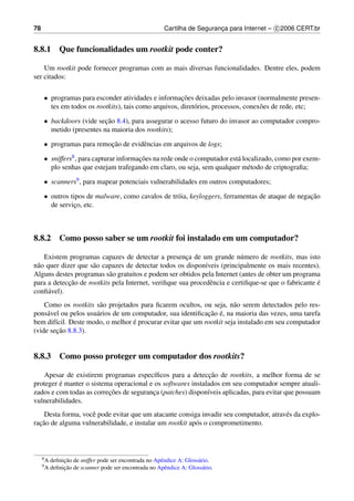 78                                                      Cartilha de Seguranca para Internet – c 2006 CERT.br
                                                                           ¸


8.8.1 Que funcionalidades um rootkit pode conter?

    Um rootkit pode fornecer programas com as mais diversas funcionalidades. Dentre eles, podem
ser citados:

     • programas para esconder atividades e informacoes deixadas pelo invasor (normalmente presen-
                                                      ¸˜
       tes em todos os rootkits), tais como arquivos, diret´ rios, processos, conex˜ es de rede, etc;
                                                           o                       o

     • backdoors (vide secao 8.4), para assegurar o acesso futuro do invasor ao computador compro-
                          ¸˜
       metido (presentes na maioria dos rootkits);

     • programas para remocao de evidˆ ncias em arquivos de logs;
                          ¸˜         e

     • sniffers8 , para capturar informacoes na rede onde o computador est´ localizado, como por exem-
                                        ¸˜                                a
       plo senhas que estejam trafegando em claro, ou seja, sem qualquer m´ todo de criptograﬁa;
                                                                              e

     • scanners9 , para mapear potenciais vulnerabilidades em outros computadores;

     • outros tipos de malware, como cavalos de tr´ ia, keyloggers, ferramentas de ataque de negacao
                                                  o                                              ¸˜
       de servico, etc.
                ¸



8.8.2 Como posso saber se um rootkit foi instalado em um computador?

    Existem programas capazes de detectar a presenca de um grande n´ mero de rootkits, mas isto
                                                      ¸                   u
n˜ o quer dizer que s˜ o capazes de detectar todos os dispon´veis (principalmente os mais recentes).
 a                   a                                       ı
Alguns destes programas s˜ o gratuitos e podem ser obtidos pela Internet (antes de obter um programa
                           a
             ¸˜                                                                                      ´
para a deteccao de rootkits pela Internet, veriﬁque sua procedˆ ncia e certiﬁque-se que o fabricante e
                                                               e
conﬁ´ vel).
     a
    Como os rootkits s˜ o projetados para ﬁcarem ocultos, ou seja, n˜ o serem detectados pelo res-
                       a                                              a
     a                a                                     ¸˜ ´
pons´ vel ou pelos usu´ rios de um computador, sua identiﬁcacao e, na maioria das vezes, uma tarefa
                                   ´
bem dif´cil. Deste modo, o melhor e procurar evitar que um rootkit seja instalado em seu computador
        ı
        ¸˜
(vide secao 8.8.3).


8.8.3 Como posso proteger um computador dos rootkits?

                                                             ¸˜
   Apesar de existirem programas espec´ﬁcos para a deteccao de rootkits, a melhor forma de se
                                          ı
         ´
proteger e manter o sistema operacional e os softwares instalados em seu computador sempre atuali-
                          ¸˜
zados e com todas as correcoes de seguranca (patches) dispon´veis aplicadas, para evitar que possuam
                                         ¸                   ı
vulnerabilidades.
    Desta forma, vocˆ pode evitar que um atacante consiga invadir seu computador, atrav´ s da explo-
                    e                                                                  e
  ¸˜
racao de alguma vulnerabilidade, e instalar um rootkit ap´ s o comprometimento.
                                                         o



     8A        ¸˜
          deﬁnicao de sniffer pode ser encontrada no Apˆ ndice A: Gloss´ rio.
                                                       e               a
     9A        ¸˜
          deﬁnicao de scanner pode ser encontrada no Apˆ ndice A: Gloss´ rio.
                                                         e                a
 