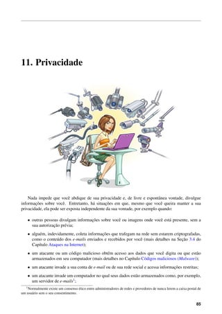 11. Privacidade
Nada impede que vocˆe abdique de sua privacidade e, de livre e espontˆanea vontade, divulgue
informac¸˜oes sobre vocˆe. Entretanto, h´a situac¸˜oes em que, mesmo que vocˆe queira manter a sua
privacidade, ela pode ser exposta independente da sua vontade, por exemplo quando:
• outras pessoas divulgam informac¸˜oes sobre vocˆe ou imagens onde vocˆe est´a presente, sem a
sua autorizac¸˜ao pr´evia;
• algu´em, indevidamente, coleta informac¸˜oes que trafegam na rede sem estarem criptografadas,
como o conte´udo dos e-mails enviados e recebidos por vocˆe (mais detalhes na Sec¸˜ao 3.4 do
Cap´ıtulo Ataques na Internet);
• um atacante ou um c´odigo malicioso obt´em acesso aos dados que vocˆe digita ou que est˜ao
armazenados em seu computador (mais detalhes no Cap´ıtulo C´odigos maliciosos (Malware));
• um atacante invade a sua conta de e-mail ou de sua rede social e acessa informac¸˜oes restritas;
• um atacante invade um computador no qual seus dados est˜ao armazenados como, por exemplo,
um servidor de e-mails1;
1Normalmente existe um consenso ´etico entre administradores de redes e provedores de nunca lerem a caixa postal de
um usu´ario sem o seu consentimento.
85
 