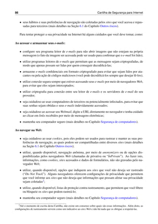 86 Cartilha de Seguranc¸a para Internet
• seus h´abitos e suas preferˆencias de navegac¸˜ao s˜ao coletadas pelos sites que vocˆe acessa e repas-
sadas para terceiros (mais detalhes na Sec¸˜ao 6.1 do Cap´ıtulo Outros riscos).
Para tentar proteger a sua privacidade na Internet h´a alguns cuidados que vocˆe deve tomar, como:
Ao acessar e armazenar seus e-mails:
• conﬁgure seu programa leitor de e-mails para n˜ao abrir imagens que n˜ao estejam na pr´opria
mensagem (o fato da imagem ser acessada pode ser usado para conﬁrmar que o e-mail foi lido);
• utilize programas leitores de e-mails que permitam que as mensagens sejam criptografadas, de
modo que apenas possam ser lidas por quem conseguir decodiﬁc´a-las;
• armazene e-mails conﬁdenciais em formato criptografado para evitar que sejam lidos por ata-
cantes ou pela ac¸˜ao de c´odigos maliciosos (vocˆe pode decodiﬁc´a-los sempre que desejar lˆe-los);
• utilize conex˜ao segura sempre que estiver acessando seus e-mails por meio de navegadores Web,
para evitar que eles sejam interceptados;
• utilize criptograﬁa para conex˜ao entre seu leitor de e-mails e os servidores de e-mail do seu
provedor;
• seja cuidadoso ao usar computadores de terceiros ou potencialmente infectados, para evitar que
suas senhas sejam obtidas e seus e-mails indevidamente acessados;
• seja cuidadoso ao acessar seu Webmail, digite a URL diretamente no navegador e tenha cuidado
ao clicar em links recebidos por meio de mensagens eletrˆonicas;
• mantenha seu computador seguro (mais detalhes no Cap´ıtulo Seguranc¸a de computadores).
Ao navegar na Web:
• seja cuidadoso ao usar cookies, pois eles podem ser usados para rastrear e manter as suas pre-
ferˆencias de navegac¸˜ao, as quais podem ser compartilhadas entre diversos sites (mais detalhes
na Sec¸˜ao 6.1 do Cap´ıtulo Outros riscos);
• utilize, quando dispon´ıvel, navegac¸˜ao anˆonima, por meio de anonymizers ou de opc¸˜oes dis-
ponibilizadas pelos navegadores Web (chamadas de privativa ou “InPrivate”). Ao fazer isto,
informac¸˜oes, como cookies, sites acessados e dados de formul´arios, n˜ao s˜ao gravadas pelo na-
vegador Web;
• utilize, quando dispon´ıvel, opc¸˜oes que indiquem aos sites que vocˆe n˜ao deseja ser rastreado
(“Do Not Track”). Alguns navegadores oferecem conﬁgurac¸˜oes de privacidade que permitem
que vocˆe informe aos sites que n˜ao deseja que informac¸˜oes que possam afetar sua privacidade
sejam coletadas2;
• utilize, quando dispon´ıvel, listas de protec¸˜ao contra rastreamento, que permitem que vocˆe libere
ou bloqueie os sites que podem rastre´a-lo;
• mantenha seu computador seguro (mais detalhes no Cap´ıtulo Seguranc¸a de computadores).
2At´e o momento de escrita desta Cartilha, n˜ao existe um consenso sobre quais s˜ao essas informac¸˜oes. Al´em disto, as
conﬁgurac¸˜oes de rastreamento servem como um indicativo ao sites Web e n˜ao h´a nada que os obrigue a respeit´a-las.
 