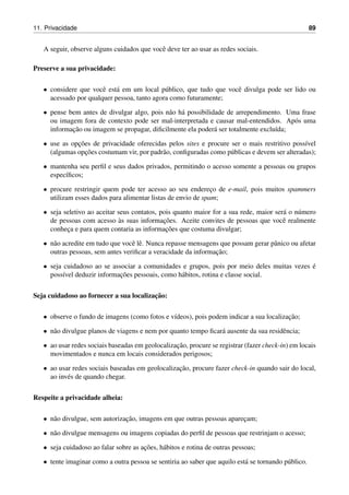 11. Privacidade 89
A seguir, observe alguns cuidados que vocˆe deve ter ao usar as redes sociais.
Preserve a sua privacidade:
• considere que vocˆe est´a em um local p´ublico, que tudo que vocˆe divulga pode ser lido ou
acessado por qualquer pessoa, tanto agora como futuramente;
• pense bem antes de divulgar algo, pois n˜ao h´a possibilidade de arrependimento. Uma frase
ou imagem fora de contexto pode ser mal-interpretada e causar mal-entendidos. Ap´os uma
informac¸˜ao ou imagem se propagar, diﬁcilmente ela poder´a ser totalmente exclu´ıda;
• use as opc¸˜oes de privacidade oferecidas pelos sites e procure ser o mais restritivo poss´ıvel
(algumas opc¸˜oes costumam vir, por padr˜ao, conﬁguradas como p´ublicas e devem ser alteradas);
• mantenha seu perﬁl e seus dados privados, permitindo o acesso somente a pessoas ou grupos
espec´ıﬁcos;
• procure restringir quem pode ter acesso ao seu enderec¸o de e-mail, pois muitos spammers
utilizam esses dados para alimentar listas de envio de spam;
• seja seletivo ao aceitar seus contatos, pois quanto maior for a sua rede, maior ser´a o n´umero
de pessoas com acesso `as suas informac¸˜oes. Aceite convites de pessoas que vocˆe realmente
conhec¸a e para quem contaria as informac¸˜oes que costuma divulgar;
• n˜ao acredite em tudo que vocˆe lˆe. Nunca repasse mensagens que possam gerar pˆanico ou afetar
outras pessoas, sem antes veriﬁcar a veracidade da informac¸˜ao;
• seja cuidadoso ao se associar a comunidades e grupos, pois por meio deles muitas vezes ´e
poss´ıvel deduzir informac¸˜oes pessoais, como h´abitos, rotina e classe social.
Seja cuidadoso ao fornecer a sua localizac¸˜ao:
• observe o fundo de imagens (como fotos e v´ıdeos), pois podem indicar a sua localizac¸˜ao;
• n˜ao divulgue planos de viagens e nem por quanto tempo ﬁcar´a ausente da sua residˆencia;
• ao usar redes sociais baseadas em geolocalizac¸˜ao, procure se registrar (fazer check-in) em locais
movimentados e nunca em locais considerados perigosos;
• ao usar redes sociais baseadas em geolocalizac¸˜ao, procure fazer check-in quando sair do local,
ao inv´es de quando chegar.
Respeite a privacidade alheia:
• n˜ao divulgue, sem autorizac¸˜ao, imagens em que outras pessoas aparec¸am;
• n˜ao divulgue mensagens ou imagens copiadas do perﬁl de pessoas que restrinjam o acesso;
• seja cuidadoso ao falar sobre as ac¸˜oes, h´abitos e rotina de outras pessoas;
• tente imaginar como a outra pessoa se sentiria ao saber que aquilo est´a se tornando p´ublico.
 
