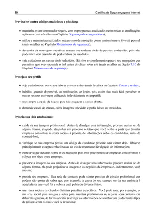 90 Cartilha de Seguranc¸a para Internet
Previna-se contra c´odigos maliciosos e phishing:
• mantenha o seu computador seguro, com os programas atualizados e com todas as atualizac¸˜oes
aplicadas (mais detalhes no Cap´ıtulo Seguranc¸a de computadores);
• utilize e mantenha atualizados mecanismos de protec¸˜ao, como antimalware e ﬁrewall pessoal
(mais detalhes no Cap´ıtulo Mecanismos de seguranc¸a);
• desconﬁe de mensagens recebidas mesmo que tenham vindo de pessoas conhecidas, pois elas
podem ter sido enviadas de perﬁs falsos ou invadidos;
• seja cuidadoso ao acessar links reduzidos. H´a sites e complementos para o seu navegador que
permitem que vocˆe expanda o link antes de clicar sobre ele (mais detalhes na Sec¸˜ao 7.10 do
Cap´ıtulo Mecanismos de seguranc¸a).
Proteja o seu perﬁl:
• seja cuidadoso ao usar e ao elaborar as suas senhas (mais detalhes no Cap´ıtulo Contas e senhas);
• habilite, quando dispon´ıvel, as notiﬁcac¸˜oes de login, pois assim ﬁca mais f´acil perceber se
outras pessoas estiverem utilizando indevidamente o seu perﬁl;
• use sempre a opc¸˜ao de logout para n˜ao esquecer a sess˜ao aberta;
• denuncie casos de abusos, como imagens indevidas e perﬁs falsos ou invadidos.
Proteja sua vida proﬁssional:
• cuide da sua imagem proﬁssional. Antes de divulgar uma informac¸˜ao, procure avaliar se, de
alguma forma, ela pode atrapalhar um processo seletivo que vocˆe venha a participar (muitas
empresas consultam as redes sociais `a procura de informac¸˜oes sobre os candidatos, antes de
contrat´a-los);
• veriﬁque se sua empresa possui um c´odigo de conduta e procure estar ciente dele. Observe
principalmente as regras relacionadas ao uso de recursos e divulgac¸˜ao de informac¸˜oes;
• evite divulgar detalhes sobre o seu trabalho, pois isto pode beneﬁciar empresas concorrentes e
colocar em risco o seu emprego;
• preserve a imagem da sua empresa. Antes de divulgar uma informac¸˜ao, procure avaliar se, de
alguma forma, ela pode prejudicar a imagem e os neg´ocios da empresa e, indiretamente, vocˆe
mesmo;
• proteja seu emprego. Sua rede de contatos pode conter pessoas do c´ırculo proﬁssional que
podem n˜ao gostar de saber que, por exemplo, a causa do seu cansac¸o ou da sua ausˆencia ´e
aquela festa que vocˆe foi e sobre a qual publicou diversas fotos;
• use redes sociais ou c´ırculos distintos para ﬁns espec´ıﬁcos. Vocˆe pode usar, por exemplo, u-
ma rede social para amigos e outra para assuntos proﬁssionais ou separar seus contatos em
diferentes grupos, de forma a tentar restringir as informac¸˜oes de acordo com os diferentes tipos
de pessoas com os quais vocˆe se relaciona;
 