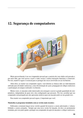 12. Seguranc¸a de computadores
Muito provavelmente ´e em seu computador pessoal que a maioria dos seus dados est´a gravada e,
por meio dele, que vocˆe acessa e-mails e redes sociais e realiza transac¸˜oes banc´arias e comerciais.
Por isto, mantˆe-lo seguro ´e essencial para se proteger dos riscos envolvidos no uso da Internet.
Al´em disto, ao manter seu computador seguro, vocˆe diminui as chances dele ser indevidamente
utilizado para atividades maliciosas, como disseminac¸˜ao de spam, propagac¸˜ao de c´odigos maliciosos
e participac¸˜ao em ataques realizados via Internet.
Muitas vezes, os atacantes est˜ao interessados em conseguir o acesso `a grande quantidade de com-
putadores, independente de quais s˜ao e das conﬁgurac¸˜oes que possuem. Por isto, acreditar que seu
computador est´a protegido por n˜ao apresentar atrativos para um atacante pode ser um grande erro.
Para manter seu computador pessoal seguro, ´e importante que vocˆe:
Mantenha os programas instalados com as vers˜oes mais recentes:
Fabricantes costumam lanc¸ar novas vers˜oes quando h´a recursos a serem adicionados e vulnera-
bilidades a serem corrigidas. Sempre que uma nova vers˜ao for lanc¸ada, ela deve ser prontamente
instalada, pois isto pode ajudar a proteger seu computador da ac¸˜ao de atacantes e c´odigos maliciosos.
93
 