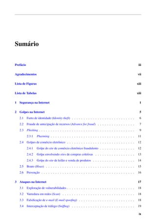 Sum´ario
Pref´acio iii
Agradecimentos vii
Lista de Figuras xiii
Lista de Tabelas xiii
1 Seguranc¸a na Internet 1
2 Golpes na Internet 5
2.1 Furto de identidade (Identity theft) . . . . . . . . . . . . . . . . . . . . . . . . . . . 6
2.2 Fraude de antecipac¸˜ao de recursos (Advance fee fraud) . . . . . . . . . . . . . . . . 7
2.3 Phishing . . . . . . . . . . . . . . . . . . . . . . . . . . . . . . . . . . . . . . . . . 9
2.3.1 Pharming . . . . . . . . . . . . . . . . . . . . . . . . . . . . . . . . . . . . 11
2.4 Golpes de com´ercio eletrˆonico . . . . . . . . . . . . . . . . . . . . . . . . . . . . . 12
2.4.1 Golpe do site de com´ercio eletrˆonico fraudulento . . . . . . . . . . . . . . . 12
2.4.2 Golpe envolvendo sites de compras coletivas . . . . . . . . . . . . . . . . . 13
2.4.3 Golpe do site de leil˜ao e venda de produtos . . . . . . . . . . . . . . . . . . 14
2.5 Boato (Hoax) . . . . . . . . . . . . . . . . . . . . . . . . . . . . . . . . . . . . . . 15
2.6 Prevenc¸˜ao . . . . . . . . . . . . . . . . . . . . . . . . . . . . . . . . . . . . . . . . 16
3 Ataques na Internet 17
3.1 Explorac¸˜ao de vulnerabilidades . . . . . . . . . . . . . . . . . . . . . . . . . . . . . 18
3.2 Varredura em redes (Scan) . . . . . . . . . . . . . . . . . . . . . . . . . . . . . . . 18
3.3 Falsiﬁcac¸˜ao de e-mail (E-mail spooﬁng) . . . . . . . . . . . . . . . . . . . . . . . . 18
3.4 Interceptac¸˜ao de tr´afego (Snifﬁng) . . . . . . . . . . . . . . . . . . . . . . . . . . . 19
ix
 