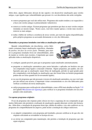 94 Cartilha de Seguranc¸a para Internet
Al´em disto, alguns fabricantes deixam de dar suporte e de desenvolver atualizac¸˜oes para vers˜oes
antigas, o que signiﬁca que vulnerabilidades que possam vir a ser descobertas n˜ao ser˜ao corrigidas.
• remova programas que vocˆe n˜ao utiliza mais. Programas n˜ao usados tendem a ser esquecidos e
a ﬁcar com vers˜oes antigas (e potencialmente vulner´aveis);
• remova as vers˜oes antigas. Existem programas que permitem que duas ou mais vers˜oes estejam
instaladas ao mesmo tempo. Nestes casos, vocˆe deve manter apenas a vers˜ao mais recente e
remover as mais antigas;
• tenha o h´abito de veriﬁcar a existˆencia de novas vers˜oes, por meio de opc¸˜oes disponibilizadas
pelos pr´oprios programas ou acessando diretamente os sites dos fabricantes.
Mantenha os programas instalados com todas as atualizac¸˜oes aplicadas:
Quando vulnerabilidades s˜ao descobertas, certos fabri-
cantes costumam lanc¸ar atualizac¸˜oes espec´ıﬁcas, chamadas
de patches, hot ﬁxes ou service packs. Portanto, para man-
ter os programas instalados livres de vulnerabilidades, al´em
de manter as vers˜oes mais recentes, ´e importante que sejam
aplicadas todas as atualizac¸˜oes dispon´ıveis.
• conﬁgure, quando poss´ıvel, para que os programas sejam atualizados automaticamente;
• programe as atualizac¸˜oes autom´aticas para serem baixadas e aplicadas em hor´arios em que
seu computador esteja ligado e conectado `a Internet. Alguns programas, por padr˜ao, s˜ao con-
ﬁgurados para que as atualizac¸˜oes sejam feitas de madrugada, per´ıodo no qual grande parte
dos computadores est´a desligada (as atualizac¸˜oes que n˜ao foram feitas no hor´ario programado
podem n˜ao ser feitas quando ele for novamente ligado);
• no caso de programas que n˜ao possuam o recurso de atualizac¸˜ao autom´atica, ou caso vocˆe opte
por n˜ao utilizar este recurso, ´e importante visitar constantemente os sites dos fabricantes para
veriﬁcar a existˆencia de novas atualizac¸˜oes;
• utilize programas para veriﬁcac¸˜ao de vulnerabilidades, como o PSI (mais detalhes na Sec¸˜ao 7.10
do Cap´ıtulo Mecanismos de seguranc¸a), para veriﬁcar se os programas instalados em seu com-
putador est˜ao atualizados.
Use apenas programas originais:
O uso de programas n˜ao originais pode colocar em risco a seguranc¸a do seu computador j´a que
muitos fabricantes n˜ao permitem a realizac¸˜ao de atualizac¸˜oes quando detectam vers˜oes n˜ao licencia-
das. Al´em disto, a instalac¸˜ao de programas deste tipo, obtidos de m´ıdias e sites n˜ao conﬁ´aveis ou via
programas de compartilhamento de arquivos, pode incluir a instalac¸˜ao de c´odigos maliciosos.
• ao adquirir computadores com programas pr´e-instalados, procure certiﬁcar-se de que eles s˜ao
originais solicitando ao revendedor as licenc¸as de uso;
• ao enviar seu computador para manutenc¸˜ao, n˜ao permita a instalac¸˜ao de programas que n˜ao
sejam originais;
 