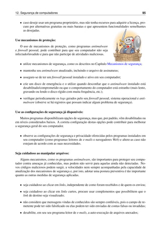 12. Seguranc¸a de computadores 95
• caso deseje usar um programa propriet´ario, mas n˜ao tenha recursos para adquirir a licenc¸a, pro-
cure por alternativas gratuitas ou mais baratas e que apresentem funcionalidades semelhantes
as desejadas.
Use mecanismos de protec¸˜ao:
O uso de mecanismos de protec¸˜ao, como programas antimalware
e ﬁrewall pessoal, pode contribuir para que seu computador n˜ao seja
infectado/invadido e para que n˜ao participe de atividades maliciosas.
• utilize mecanismos de seguranc¸a, como os descritos no Cap´ıtulo Mecanismos de seguranc¸a;
• mantenha seu antimalware atualizado, incluindo o arquivo de assinaturas;
• assegure-se de ter um ﬁrewall pessoal instalado e ativo em seu computador;
• crie um disco de emergˆencia e o utilize quando desconﬁar que o antimalware instalado est´a
desabilitado/comprometido ou que o comportamento do computador est´a estranho (mais lento,
gravando ou lendo o disco r´ıgido com muita frequˆencia, etc.);
• veriﬁque periodicamente os logs gerados pelo seu ﬁrewall pessoal, sistema operacional e anti-
malware (observe se h´a registros que possam indicar algum problema de seguranc¸a).
Use as conﬁgurac¸˜oes de seguranc¸a j´a dispon´ıveis:
Muitos programas disponibilizam opc¸˜oes de seguranc¸a, mas que, por padr˜ao, vˆem desabilitadas ou
em n´ıveis considerados baixos. A correta conﬁgurac¸˜ao destas opc¸˜oes pode contribuir para melhorar
a seguranc¸a geral do seu computador.
• observe as conﬁgurac¸˜oes de seguranc¸a e privacidade oferecidas pelos programas instalados em
seu computador (como programas leitores de e-mails e navegadores Web) e altere-as caso n˜ao
estejam de acordo com as suas necessidades.
Seja cuidadoso ao manipular arquivos:
Alguns mecanismos, como os programas antimalware, s˜ao importantes para proteger seu compu-
tador contra ameac¸as j´a conhecidas, mas podem n˜ao servir para aquelas ainda n˜ao detectadas. No-
vos c´odigos maliciosos podem surgir, a velocidades nem sempre acompanhadas pela capacidade de
atualizac¸˜ao dos mecanismos de seguranc¸a e, por isto, adotar uma postura preventiva ´e t˜ao importante
quanto as outras medidas de seguranc¸a aplicadas.
• seja cuidadoso ao clicar em links, independente de como foram recebidos e de quem os enviou;
• seja cuidadoso ao clicar em links curtos, procure usar complementos que possibilitem que o
link de destino seja visualizado;
• n˜ao considere que mensagens vindas de conhecidos s˜ao sempre conﬁ´aveis, pois o campo de re-
metente pode ter sido falsiﬁcado ou elas podem ter sido enviadas de contas falsas ou invadidas;
• desabilite, em seu seu programa leitor de e-mails, a auto-execuc¸˜ao de arquivos anexados;
 