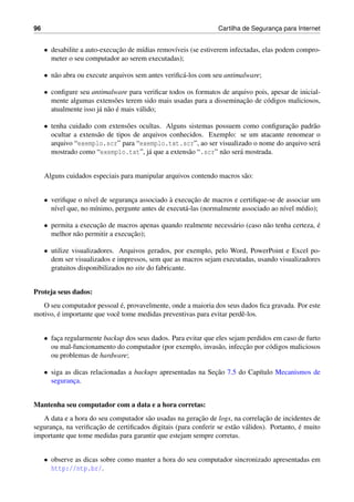 96 Cartilha de Seguranc¸a para Internet
• desabilite a auto-execuc¸˜ao de m´ıdias remov´ıveis (se estiverem infectadas, elas podem compro-
meter o seu computador ao serem executadas);
• n˜ao abra ou execute arquivos sem antes veriﬁc´a-los com seu antimalware;
• conﬁgure seu antimalware para veriﬁcar todos os formatos de arquivo pois, apesar de inicial-
mente algumas extens˜oes terem sido mais usadas para a disseminac¸˜ao de c´odigos maliciosos,
atualmente isso j´a n˜ao ´e mais v´alido;
• tenha cuidado com extens˜oes ocultas. Alguns sistemas possuem como conﬁgurac¸˜ao padr˜ao
ocultar a extens˜ao de tipos de arquivos conhecidos. Exemplo: se um atacante renomear o
arquivo “exemplo.scr” para “exemplo.txt.scr”, ao ser visualizado o nome do arquivo ser´a
mostrado como “exemplo.txt”, j´a que a extens˜ao “.scr” n˜ao ser´a mostrada.
Alguns cuidados especiais para manipular arquivos contendo macros s˜ao:
• veriﬁque o n´ıvel de seguranc¸a associado `a execuc¸˜ao de macros e certiﬁque-se de associar um
n´ıvel que, no m´ınimo, pergunte antes de execut´a-las (normalmente associado ao n´ıvel m´edio);
• permita a execuc¸˜ao de macros apenas quando realmente necess´ario (caso n˜ao tenha certeza, ´e
melhor n˜ao permitir a execuc¸˜ao);
• utilize visualizadores. Arquivos gerados, por exemplo, pelo Word, PowerPoint e Excel po-
dem ser visualizados e impressos, sem que as macros sejam executadas, usando visualizadores
gratuitos disponibilizados no site do fabricante.
Proteja seus dados:
O seu computador pessoal ´e, provavelmente, onde a maioria dos seus dados ﬁca gravada. Por este
motivo, ´e importante que vocˆe tome medidas preventivas para evitar perdˆe-los.
• fac¸a regularmente backup dos seus dados. Para evitar que eles sejam perdidos em caso de furto
ou mal-funcionamento do computador (por exemplo, invas˜ao, infecc¸˜ao por c´odigos maliciosos
ou problemas de hardware;
• siga as dicas relacionadas a backups apresentadas na Sec¸˜ao 7.5 do Cap´ıtulo Mecanismos de
seguranc¸a.
Mantenha seu computador com a data e a hora corretas:
A data e a hora do seu computador s˜ao usadas na gerac¸˜ao de logs, na correlac¸˜ao de incidentes de
seguranc¸a, na veriﬁcac¸˜ao de certiﬁcados digitais (para conferir se est˜ao v´alidos). Portanto, ´e muito
importante que tome medidas para garantir que estejam sempre corretas.
• observe as dicas sobre como manter a hora do seu computador sincronizado apresentadas em
http://ntp.br/.
 