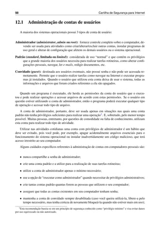98 Cartilha de Seguranc¸a para Internet
12.1 Administrac¸˜ao de contas de usu´arios
A maioria dos sistemas operacionais possui 3 tipos de conta de usu´ario:
Administrador (administrator, admin ou root): fornece controle completo sobre o computador, de-
vendo ser usada para atividades como criar/alterar/excluir outras contas, instalar programas de
uso geral e alterar de conﬁgurac¸˜ao que afetem os demais usu´arios ou o sistema operacional.
Padr˜ao (standard, limitada ou limited): considerada de uso “normal” e que cont´em os privil´egios
que a grande maioria dos usu´arios necessita para realizar tarefas rotineiras, como alterar conﬁ-
gurac¸˜oes pessoais, navegar, ler e-mails, redigir documentos, etc.
Convidado (guest): destinada aos usu´arios eventuais, n˜ao possui senha e n˜ao pode ser acessada re-
motamente. Permite que o usu´ario realize tarefas como navegar na Internet e executar progra-
mas j´a instalados. Quando o usu´ario que utilizou esta conta deixa de usar o sistema, todas as
informac¸˜oes e arquivos que foram criados referentes a ela s˜ao apagados.
Quando um programa ´e executado, ele herda as permiss˜oes da conta do usu´ario que o execu-
tou e pode realizar operac¸˜oes e acessar arquivos de acordo com estas permiss˜oes. Se o usu´ario em
quest˜ao estiver utilizando a conta de administrador, ent˜ao o programa poder´a executar qualquer tipo
de operac¸˜ao e acessar todo tipo de arquivo.
A conta de administrador, portanto, deve ser usada apenas em situac¸˜oes nas quais uma conta
padr˜ao n˜ao tenha privil´egios suﬁcientes para realizar uma operac¸˜ao1. E, sobretudo, pelo menor tempo
poss´ıvel. Muitas pessoas, entretanto, por quest˜oes de comodidade ou falta de conhecimento, utilizam
esta conta para realizar todo tipo de atividade.
Utilizar nas atividades cotidianas uma conta com privil´egios de administrador ´e um h´abito que
deve ser evitado, pois vocˆe pode, por exemplo, apagar acidentalmente arquivos essenciais para o
funcionamento do sistema operacional ou instalar inadvertidamente um c´odigo malicioso, que ter´a
acesso irrestrito ao seu computador.
Alguns cuidados espec´ıﬁcos referentes `a administrac¸˜ao de contas em computadores pessoais s˜ao:
• nunca compartilhe a senha de administrador;
• crie uma conta padr˜ao e a utilize para a realizac¸˜ao de suas tarefas rotineiras;
• utilize a conta de administrador apenas o m´ınimo necess´ario;
• use a opc¸˜ao de “executar como administrador” quando necessitar de privil´egios administrativos;
• crie tantas contas padr˜ao quantas forem as pessoas que utilizem o seu computador;
• assegure que todas as contas existentes em seu computador tenham senha;
• mantenha a conta de convidado sempre desabilitada (caso vocˆe queira utiliz´a-la, libere-a pelo
tempo necess´ario, mas tenha certeza de novamente bloque´a-la quando n˜ao estiver mais em uso);
1Esta recomendac¸˜ao baseia-se em um princ´ıpio de seguranc¸a conhecido como “privil´egio m´ınimo” e visa evitar danos
por uso equivocado ou n˜ao autorizado.
 
