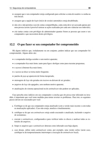 12. Seguranc¸a de computadores 99
• assegure que o seu computador esteja conﬁgurado para solicitar a conta de usu´ario e a senha na
tela inicial;
• assegure que a opc¸˜ao de login (inicio de sess˜ao) autom´atico esteja desabilitada;
• n˜ao crie e n˜ao permita o uso de contas compartilhadas, cada conta deve ser acessada apenas por
uma pessoa (assim ´e poss´ıvel rastrear as ac¸˜oes realizadas por cada um e detectar uso indevido);
• crie tantas contas com privil´egio de administrador quantas forem as pessoas que usem o seu
computador e que necessitem destes privil´egios.
12.2 O que fazer se seu computador for comprometido
H´a alguns ind´ıcios que, isoladamente ou em conjunto, podem indicar que seu computador foi
comprometido. Alguns deles s˜ao:
• o computador desliga sozinho e sem motivo aparente;
• o computador ﬁca mais lento, tanto para ligar e desligar como para executar programas;
• o acesso `a Internet ﬁca mais lento;
• o acesso ao disco se torna muito frequente;
• janelas de pop-up aparecem de forma inesperada;
• mensagens de logs s˜ao geradas em excesso ou deixam de ser geradas;
• arquivos de logs s˜ao apagados, sem nenhum motivo aparente;
• atualizac¸˜oes do sistema operacional ou do antimalware n˜ao podem ser aplicadas.
Caso perceba estes ind´ıcios em seu computador e conclua que ele possa estar infectado ou inva-
dido, ´e importante que vocˆe tome medidas para tentar reverter os problemas. Para isto, os seguintes
passos devem ser executados por vocˆe:
a. Certiﬁque-se de que seu computador esteja atualizado (com a vers˜ao mais recente e com todas
as atualizac¸˜oes aplicadas). Caso n˜ao esteja, atualize-o imediatamente;
b. certiﬁque-se de que seu antimalware esteja sendo executado e atualizado, incluindo o arquivo
de assinaturas;
c. execute o antimalware, conﬁgurando-o para veriﬁcar todos os discos e analisar todas as ex-
tens˜oes de arquivos;
d. limpe os arquivos que o antimalware detectar como infectado caso haja algum;
e. caso deseje, utilize outro antimalware como, por exemplo, uma vers˜ao online (neste caso,
certiﬁque-se de temporariamente interromper a execuc¸˜ao do antimalware local).
 