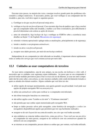 100 Cartilha de Seguranc¸a para Internet
Executar estes passos, na maioria das vezes, consegue resolver grande parte dos problemas rela-
cionados a c´odigos maliciosos. ´E necess´ario, por´em, que vocˆe veriﬁque se seu computador n˜ao foi
invadido e, para isto, vocˆe deve seguir os seguintes passos:
a. Certiﬁque-se de que seu ﬁrewall pessoal esteja ativo;
b. veriﬁque os logs do seu ﬁrewall pessoal. Caso encontre algo fora do padr˜ao e que o fac¸a concluir
que seu computador tenha sido invadido, o melhor a ser feito ´e reinstal´a-lo, pois diﬁcilmente ´e
poss´ıvel determinar com certeza as ac¸˜oes do invasor;
c. antes de reinstal´a-lo, fac¸a backups de logs e notiﬁque ao CERT.br sobre a ocorrˆencia (mais
detalhes na Sec¸˜ao 7.2 do Cap´ıtulo Mecanismos de seguranc¸a);
d. reinstale o sistema operacional e aplique todas as atualizac¸˜oes, principalmente as de seguranc¸a;
e. instale e atualize o seu programa antimalware;
f. instale ou ative o seu ﬁrewall pessoal;
g. recupere seus dados pessoais, por meio de um backup conﬁ´avel.
Independente de seu computador ter sido infectado ou invadido, ´e importante alterar rapidamente
todas as senhas dos servic¸os que vocˆe costuma acessar por meio dele.
12.3 Cuidados ao usar computadores de terceiros
Ao usar outros computadores, seja de seus amigos, na sua escola, em lanhouse e cyber caf´e, ´e
necess´ario que os cuidados com seguranc¸a sejam redobrados. Ao passo que no seu computador ´e
poss´ıvel tomar medidas preventivas para evitar os riscos de uso da Internet, ao usar um outro compu-
tador n˜ao h´a como saber, com certeza, se estes mesmos cuidados est˜ao sendo devidamente tomados e
quais as atitudes dos demais usu´arios. Alguns cuidados que vocˆe deve ter s˜ao:
• utilize opc¸˜oes de navegar anonimamente, caso queria garantir sua privacidade (vocˆe pode usar
opc¸˜oes do pr´oprio navegador Web ou anonymizers);
• utilize um antimalware online para veriﬁcar se o computador est´a infectado;
• n˜ao efetue transac¸˜oes banc´arias ou comerciais;
• n˜ao utilize opc¸˜oes como “Lembre-se de mim” e “Continuar conectado”;
• n˜ao permita que suas senhas sejam memorizadas pelo navegador Web;
• limpe os dados pessoais salvos pelo navegador, como hist´orico de navegac¸˜ao e cookies (os
navegadores disponibilizam opc¸˜oes que permitem que isto seja facilmente realizado);
• assegure-se de sair (logout) de sua conta de usu´ario, nos sites que vocˆe tenha acessado;
• seja cuidadoso ao conectar m´ıdias remov´ıveis, como pen-drives. Caso vocˆe use seu pen-drive
no computador de outra pessoa, assegure-se de veriﬁc´a-lo com seu antimalware quando for
utiliz´a-lo em seu computador;
• ao retornar ao seu computador, procure alterar as senhas que, por ventura, vocˆe tenha utilizado.
 