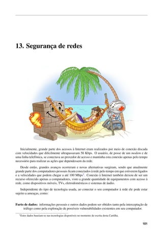 13. Seguranc¸a de redes
Inicialmente, grande parte dos acessos `a Internet eram realizados por meio de conex˜ao discada
com velocidades que diﬁcilmente ultrapassavam 56 Kbps. O usu´ario, de posse de um modem e de
uma linha telefˆonica, se conectava ao provedor de acesso e mantinha esta conex˜ao apenas pelo tempo
necess´ario para realizar as ac¸˜oes que dependessem da rede.
Desde ent˜ao, grandes avanc¸os ocorreram e novas alternativas surgiram, sendo que atualmente
grande parte dos computadores pessoais ﬁcam conectados `a rede pelo tempo em que estiverem ligados
e a velocidades que podem chegar a at´e 100 Mbps1. Conex˜ao `a Internet tamb´em deixou de ser um
recurso oferecido apenas a computadores, visto a grande quantidade de equipamentos com acesso `a
rede, como dispositivos m´oveis, TVs, eletrodom´esticos e sistemas de ´audio.
Independente do tipo de tecnologia usada, ao conectar o seu computador `a rede ele pode estar
sujeito a ameac¸as, como:
Furto de dados: informac¸˜oes pessoais e outros dados podem ser obtidos tanto pela interceptac¸˜ao de
tr´afego como pela explorac¸˜ao de poss´ıveis vulnerabilidades existentes em seu computador.
1Estes dados baseiam-se nas tecnologias dispon´ıveis no momento de escrita desta Cartilha.
101
 