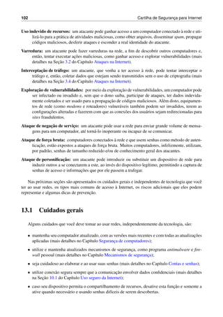 102 Cartilha de Seguranc¸a para Internet
Uso indevido de recursos: um atacante pode ganhar acesso a um computador conectado `a rede e uti-
liz´a-lo para a pr´atica de atividades maliciosas, como obter arquivos, disseminar spam, propagar
c´odigos maliciosos, desferir ataques e esconder a real identidade do atacante.
Varredura: um atacante pode fazer varreduras na rede, a ﬁm de descobrir outros computadores e,
ent˜ao, tentar executar ac¸˜oes maliciosas, como ganhar acesso e explorar vulnerabilidades (mais
detalhes na Sec¸˜ao 3.2 do Cap´ıtulo Ataques na Internet).
Interceptac¸˜ao de tr´afego: um atacante, que venha a ter acesso `a rede, pode tentar interceptar o
tr´afego e, ent˜ao, coletar dados que estejam sendo transmitidos sem o uso de criptograﬁa (mais
detalhes na Sec¸˜ao 3.4 do Cap´ıtulo Ataques na Internet).
Explorac¸˜ao de vulnerabilidades: por meio da explorac¸˜ao de vulnerabilidades, um computador pode
ser infectado ou invadido e, sem que o dono saiba, participar de ataques, ter dados indevida-
mente coletados e ser usado para a propagac¸˜ao de c´odigos maliciosos. Al´em disto, equipamen-
tos de rede (como modems e roteadores) vulner´aveis tamb´em podem ser invadidos, terem as
conﬁgurac¸˜oes alteradas e fazerem com que as conex˜oes dos usu´arios sejam redirecionadas para
sites fraudulentos.
Ataque de negac¸˜ao de servic¸o: um atacante pode usar a rede para enviar grande volume de mensa-
gens para um computador, at´e torn´a-lo inoperante ou incapaz de se comunicar.
Ataque de forc¸a bruta: computadores conectados `a rede e que usem senhas como m´etodo de auten-
ticac¸˜ao, est˜ao expostos a ataques de forc¸a bruta. Muitos computadores, infelizmente, utilizam,
por padr˜ao, senhas de tamanho reduzido e/ou de conhecimento geral dos atacantes.
Ataque de personiﬁcac¸˜ao: um atacante pode introduzir ou substituir um dispositivo de rede para
induzir outros a se conectarem a este, ao inv´es do dispositivo leg´ıtimo, permitindo a captura de
senhas de acesso e informac¸˜oes que por ele passem a trafegar.
Nas pr´oximas sec¸˜oes s˜ao apresentados os cuidados gerais e independentes de tecnologia que vocˆe
ter ao usar redes, os tipos mais comuns de acesso `a Internet, os riscos adicionais que eles podem
representar e algumas dicas de prevenc¸˜ao.
13.1 Cuidados gerais
Alguns cuidados que vocˆe deve tomar ao usar redes, independentemente da tecnologia, s˜ao:
• mantenha seu computador atualizado, com as vers˜oes mais recentes e com todas as atualizac¸˜oes
aplicadas (mais detalhes no Cap´ıtulo Seguranc¸a de computadores);
• utilize e mantenha atualizados mecanismos de seguranc¸a, como programa antimalware e ﬁre-
wall pessoal (mais detalhes no Cap´ıtulo Mecanismos de seguranc¸a);
• seja cuidadoso ao elaborar e ao usar suas senhas (mais detalhes no Cap´ıtulo Contas e senhas);
• utilize conex˜ao segura sempre que a comunicac¸˜ao envolver dados conﬁdenciais (mais detalhes
na Sec¸˜ao 10.1 do Cap´ıtulo Uso seguro da Internet);
• caso seu dispositivo permita o compartilhamento de recursos, desative esta func¸˜ao e somente a
ative quando necess´ario e usando senhas dif´ıceis de serem descobertas.
 