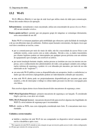 13. Seguranc¸a de redes 103
13.2 Wi-Fi
Wi-Fi (Wireless Fidelity) ´e um tipo de rede local que utiliza sinais de r´adio para comunicac¸˜ao.
Possui dois modos b´asicos de operac¸˜ao:
Infraestrutura: normalmente o mais encontrado, utiliza um concentrador de acesso (Access Point -
AP) ou um roteador wireless.
Ponto a ponto (ad-hoc): permite que um pequeno grupo de m´aquinas se comunique diretamente,
sem a necessidade de um AP.
Redes Wi-Fi se tornaram populares pela mobilidade que oferecem e pela facilidade de instalac¸˜ao
e de uso em diferentes tipos de ambientes. Embora sejam bastante convenientes, h´a alguns riscos que
vocˆe deve considerar ao us´a-las, como:
• por se comunicarem por meio de sinais de r´adio, n˜ao h´a a necessidade de acesso f´ısico a um
ambiente restrito, como ocorre com as redes cabeadas. Devido a isto, os dados transmitidos
por clientes leg´ıtimos podem ser interceptados por qualquer pessoa pr´oxima com um m´ınimo
de equipamento (por exemplo, um notebook ou tablet);
• por terem instalac¸˜ao bastante simples, muitas pessoas as instalam em casa (ou mesmo em em-
presas, sem o conhecimento dos administradores de rede), sem qualquer cuidado com conﬁgu-
rac¸˜oes m´ınimas de seguranc¸a, e podem vir a ser abusadas por atacantes, por meio de uso n˜ao
autorizado ou de “sequestro”2;
• em uma rede Wi-Fi p´ublica (como as disponibilizadas em aeroportos, hot´eis e conferˆencias) os
dados que n˜ao estiverem criptografados podem ser indevidamente coletados por atacantes;
• uma rede Wi-Fi aberta pode ser propositadamente disponibilizada por atacantes para atrair
usu´arios, a ﬁm de interceptar o tr´afego (e coletar dados pessoais) ou desviar a navegac¸˜ao para
sites falsos.
Para resolver alguns destes riscos foram desenvolvidos mecanismos de seguranc¸a, como:
WEP (Wired Equivalent Privacy): primeiro mecanismo de seguranc¸a a ser lanc¸ado. ´E considerado
fr´agil e, por isto, o uso deve ser evitado.
WPA (Wi-Fi Protected Access): mecanismo desenvolvido para resolver algumas das fragilidades do
WEP. ´E o n´ıvel m´ınimo de seguranc¸a que ´e recomendado.
WPA-2: similar ao WPA, mas com criptograﬁa considerada mais forte. ´E o mecanismo mais reco-
mendado.
Cuidados a serem tomados:
• habilite a interface de rede Wi-Fi do seu computador ou dispositivo m´ovel somente quando
us´a-la e desabilite-a ap´os o uso;
2Por sequestro de rede Wi-Fi entende-se uma situac¸˜ao em que um terceiro ganha acesso `a rede e altera conﬁgurac¸˜oes
no AP para que somente ele consiga acess´a-la.
 